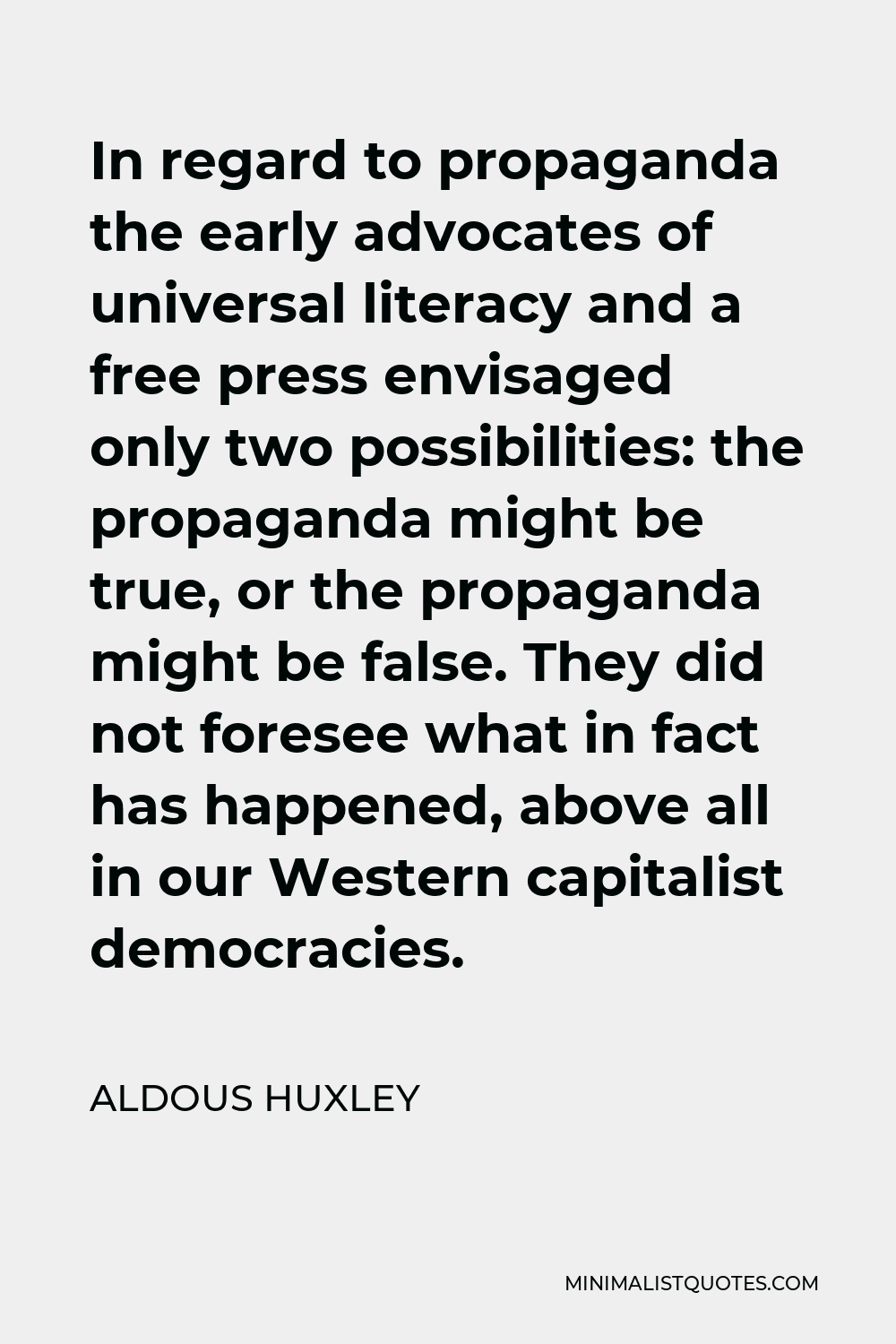 Aldous Huxley Quote - In regard to propaganda the early advocates of universal literacy and a free press envisaged only two possibilities: the propaganda might be true, or the propaganda might be false. They did not foresee what in fact has happened, above all in our Western capitalist democracies.