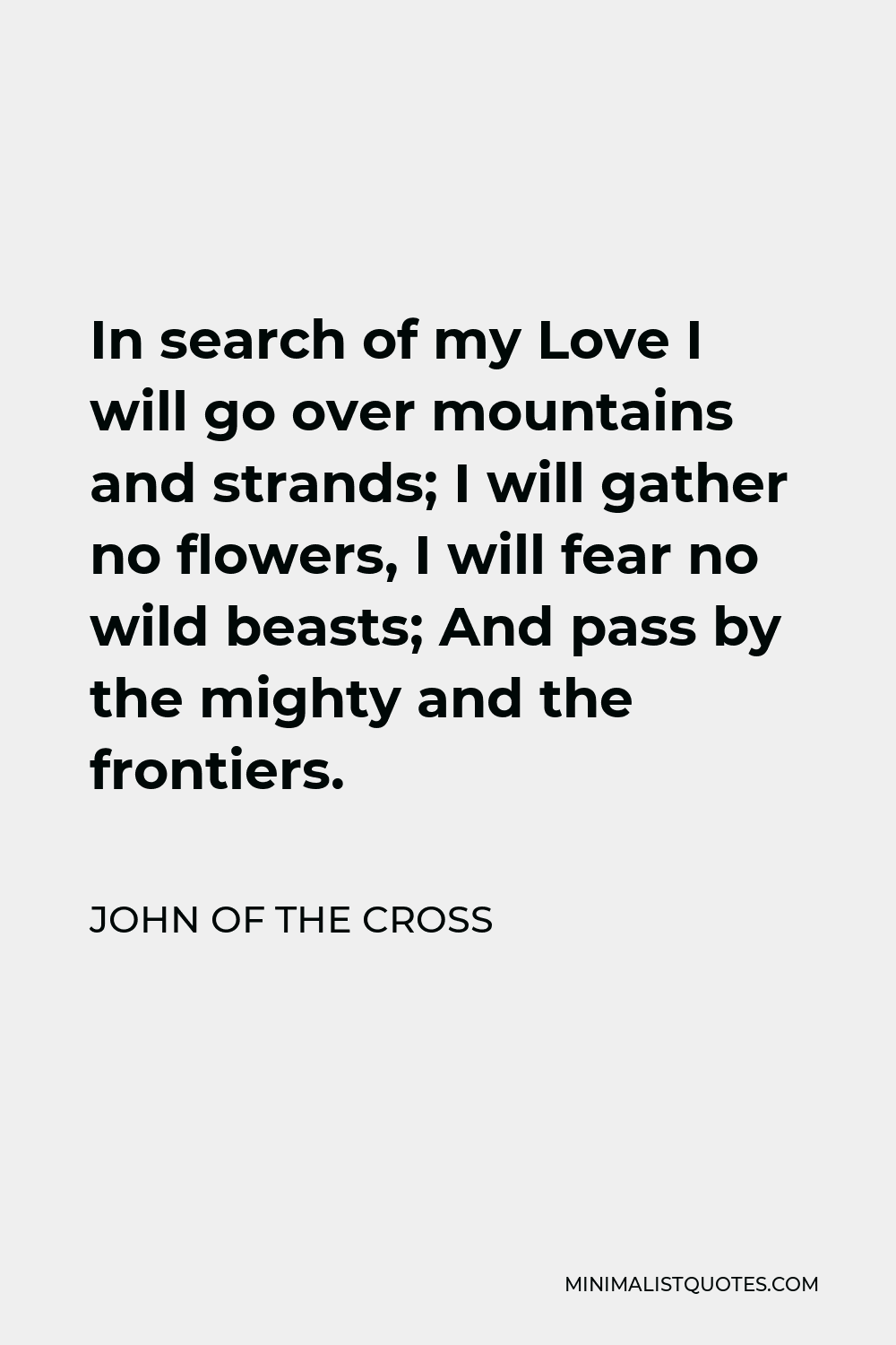 John of the Cross Quote - In search of my Love I will go over mountains and strands; I will gather no flowers, I will fear no wild beasts; And pass by the mighty and the frontiers.