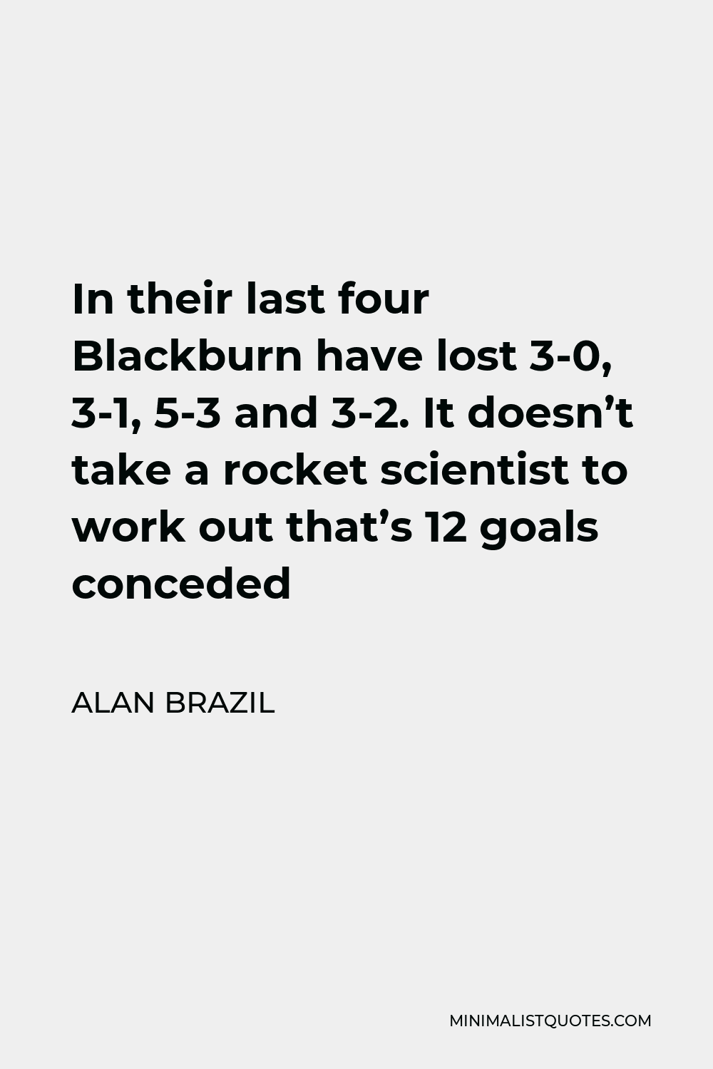 Alan Brazil Quote - In their last four Blackburn have lost 3-0, 3-1, 5-3 and 3-2. It doesn’t take a rocket scientist to work out that’s 12 goals conceded