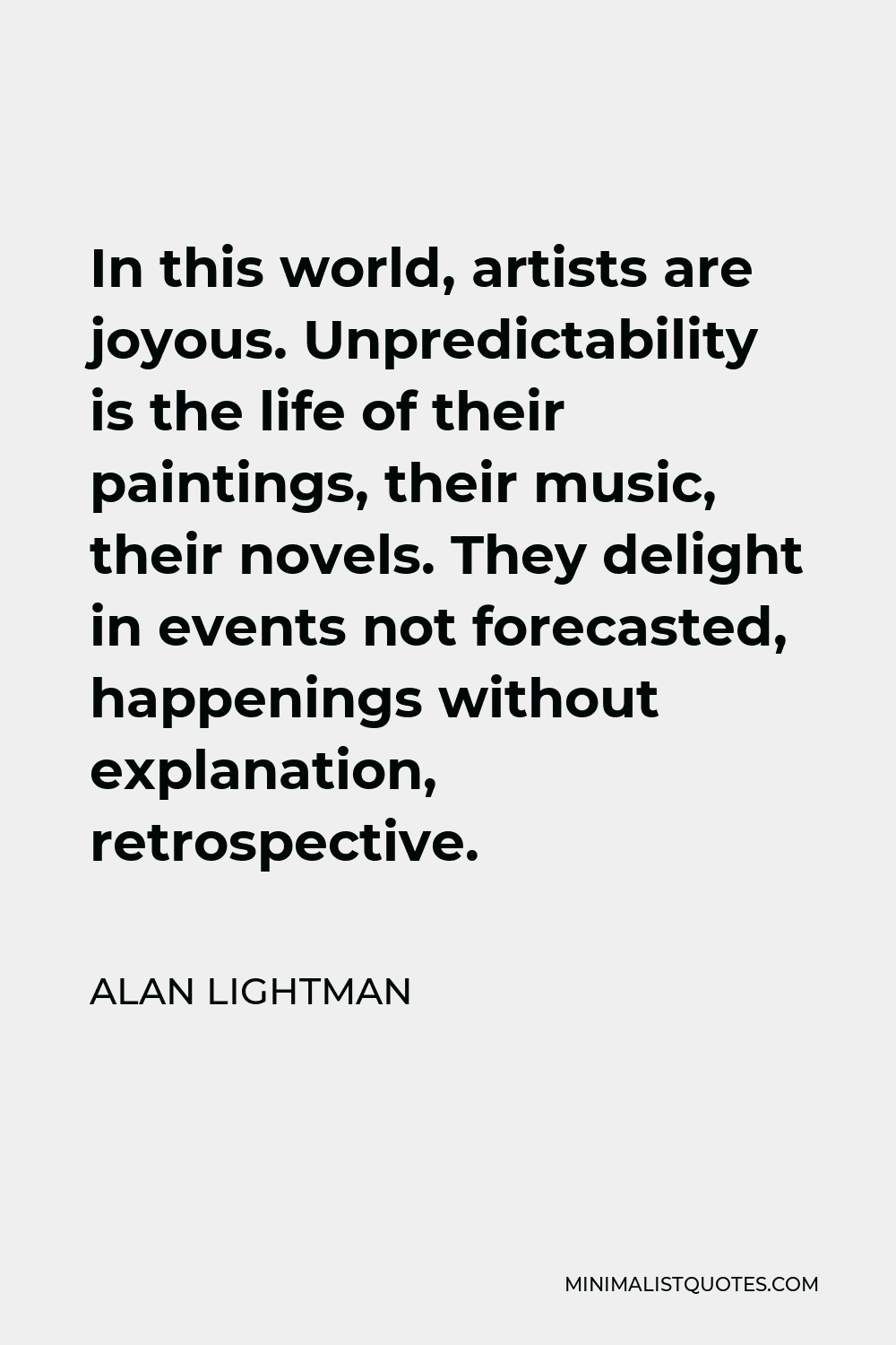 Alan Lightman Quote - In this world, artists are joyous. Unpredictability is the life of their paintings, their music, their novels. They delight in events not forecasted, happenings without explanation, retrospective.