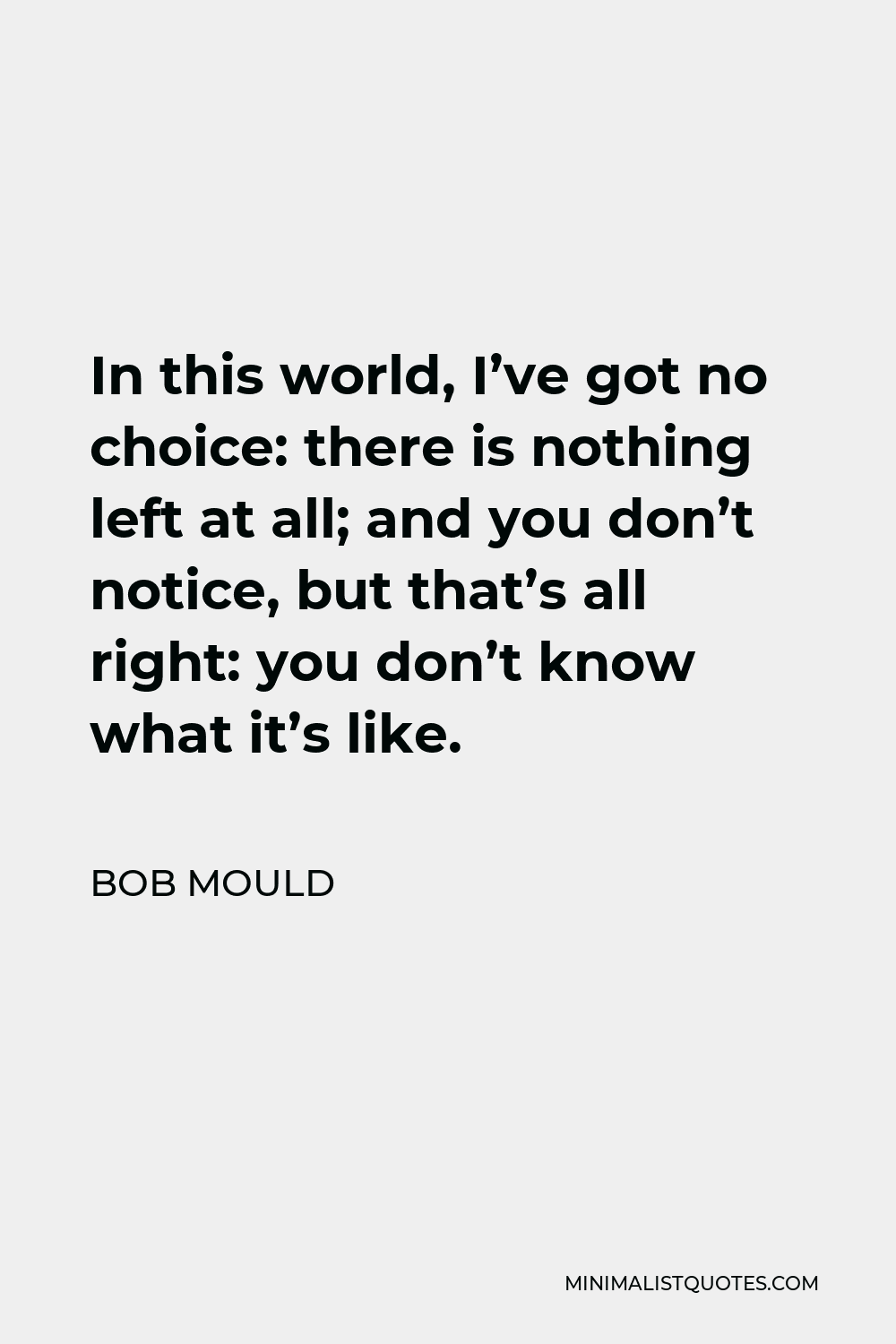 Bob Mould Quote - In this world, I’ve got no choice: there is nothing left at all; and you don’t notice, but that’s all right: you don’t know what it’s like.