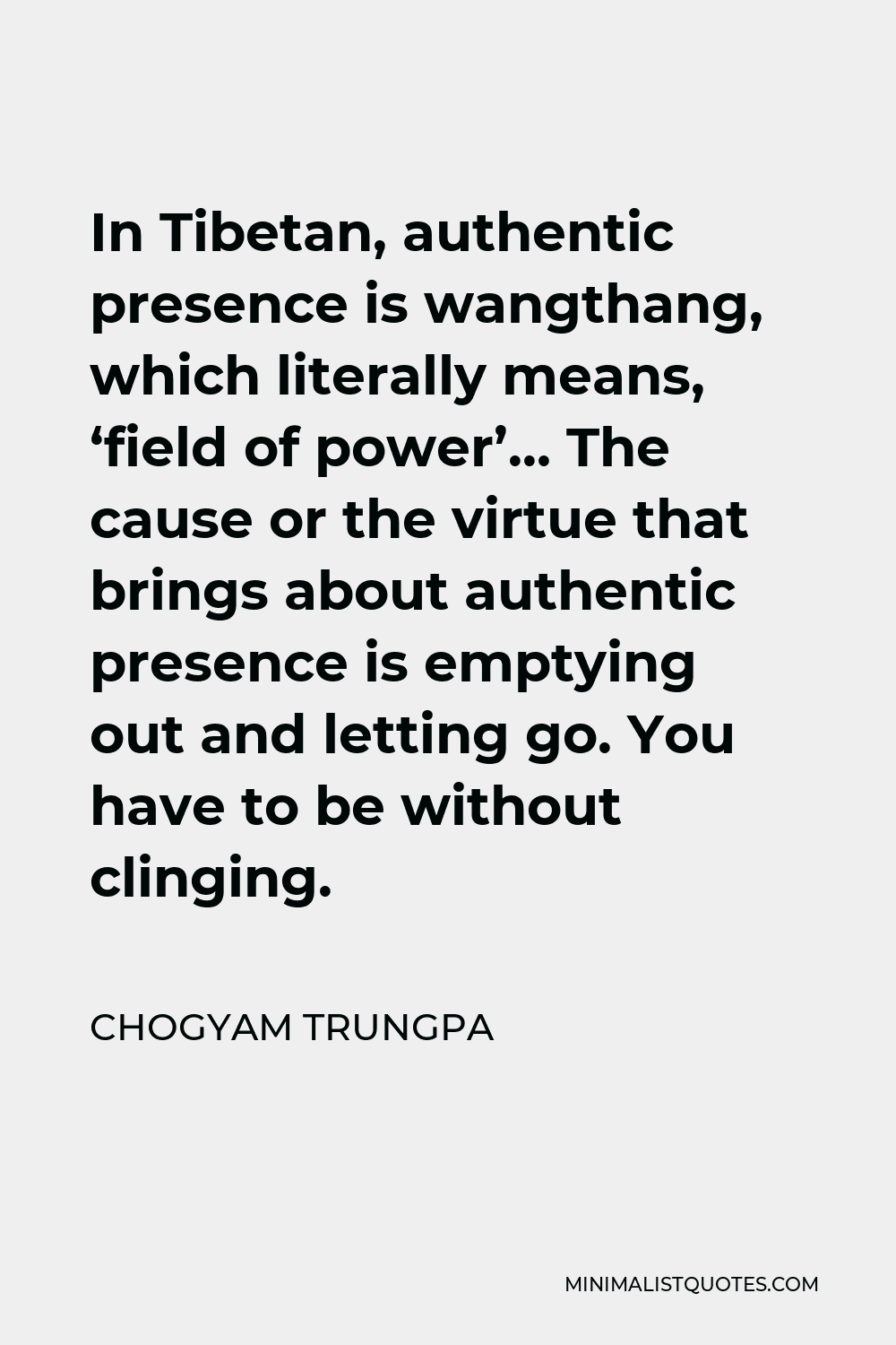 Chogyam Trungpa Quote - In Tibetan, authentic presence is wangthang, which literally means, ‘field of power’… The cause or the virtue that brings about authentic presence is emptying out and letting go. You have to be without clinging.
