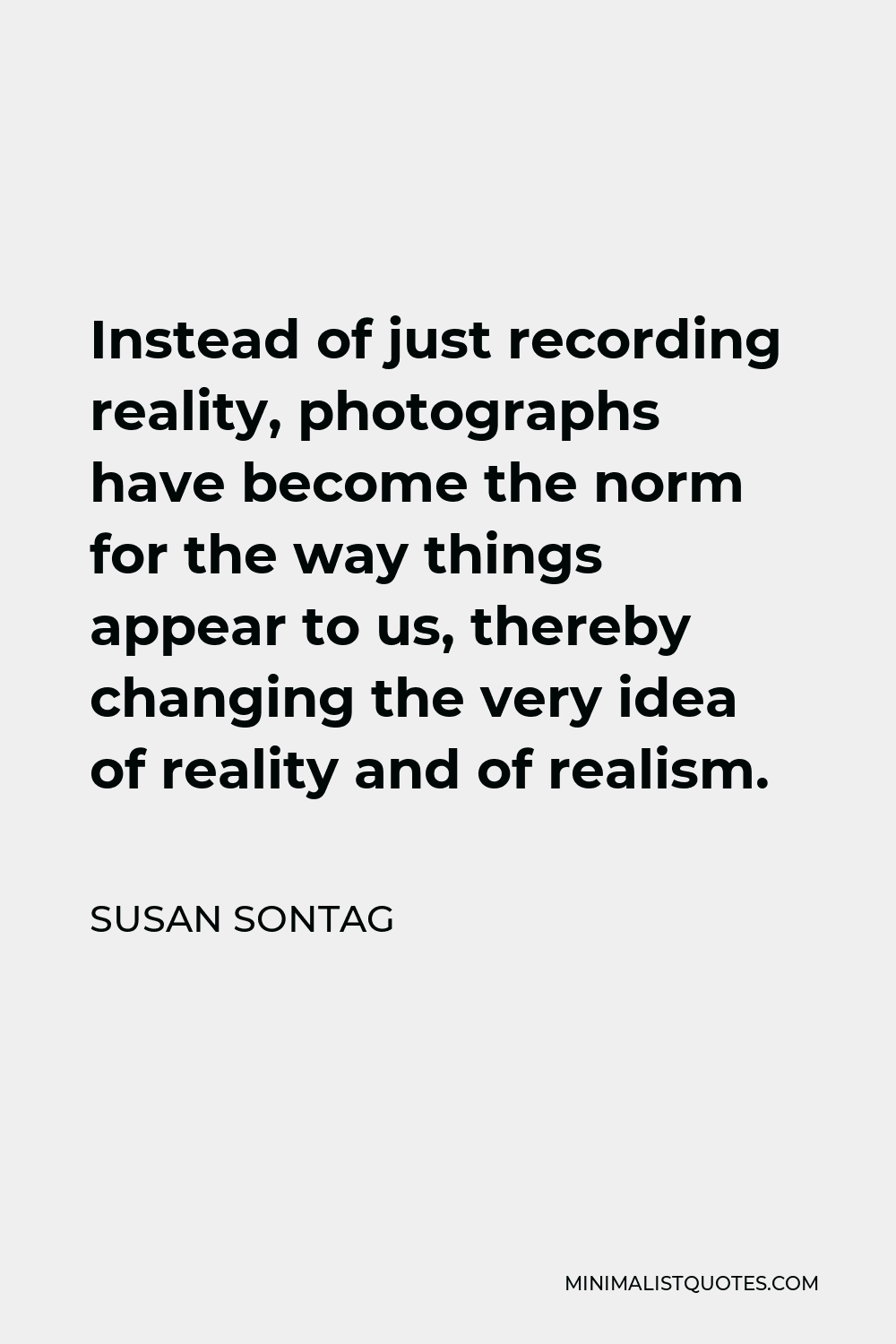 Susan Sontag Quote - Instead of just recording reality, photographs have become the norm for the way things appear to us, thereby changing the very idea of reality and of realism.