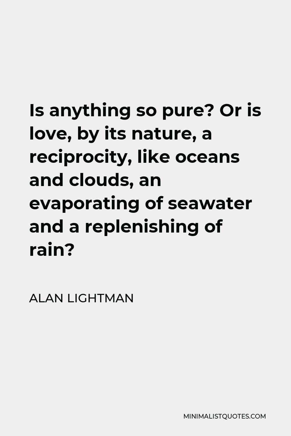 Alan Lightman Quote - Is anything so pure? Or is love, by its nature, a reciprocity, like oceans and clouds, an evaporating of seawater and a replenishing of rain?