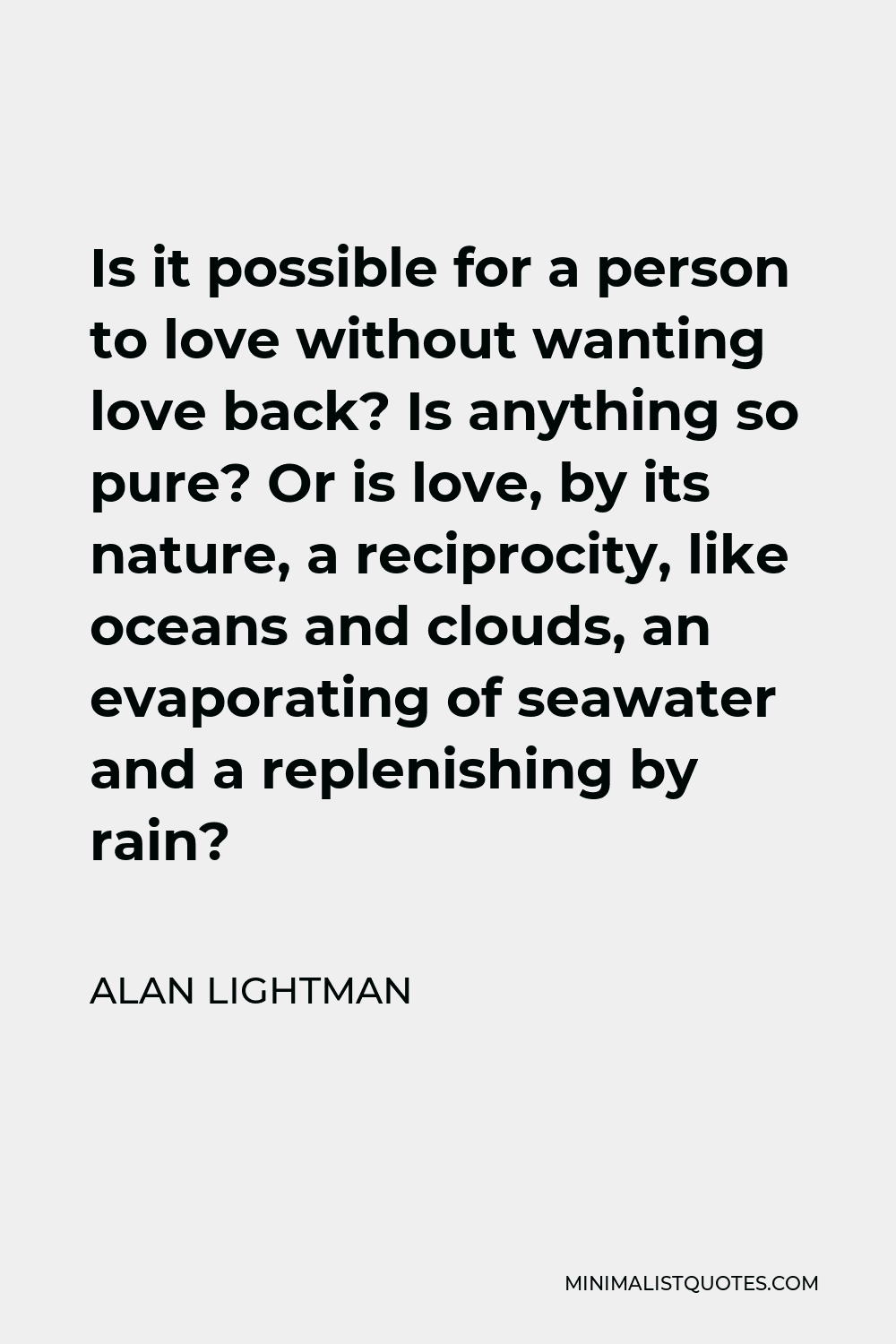 Alan Lightman Quote - Is it possible for a person to love without wanting love back? Is anything so pure? Or is love, by its nature, a reciprocity, like oceans and clouds, an evaporating of seawater and a replenishing by rain?