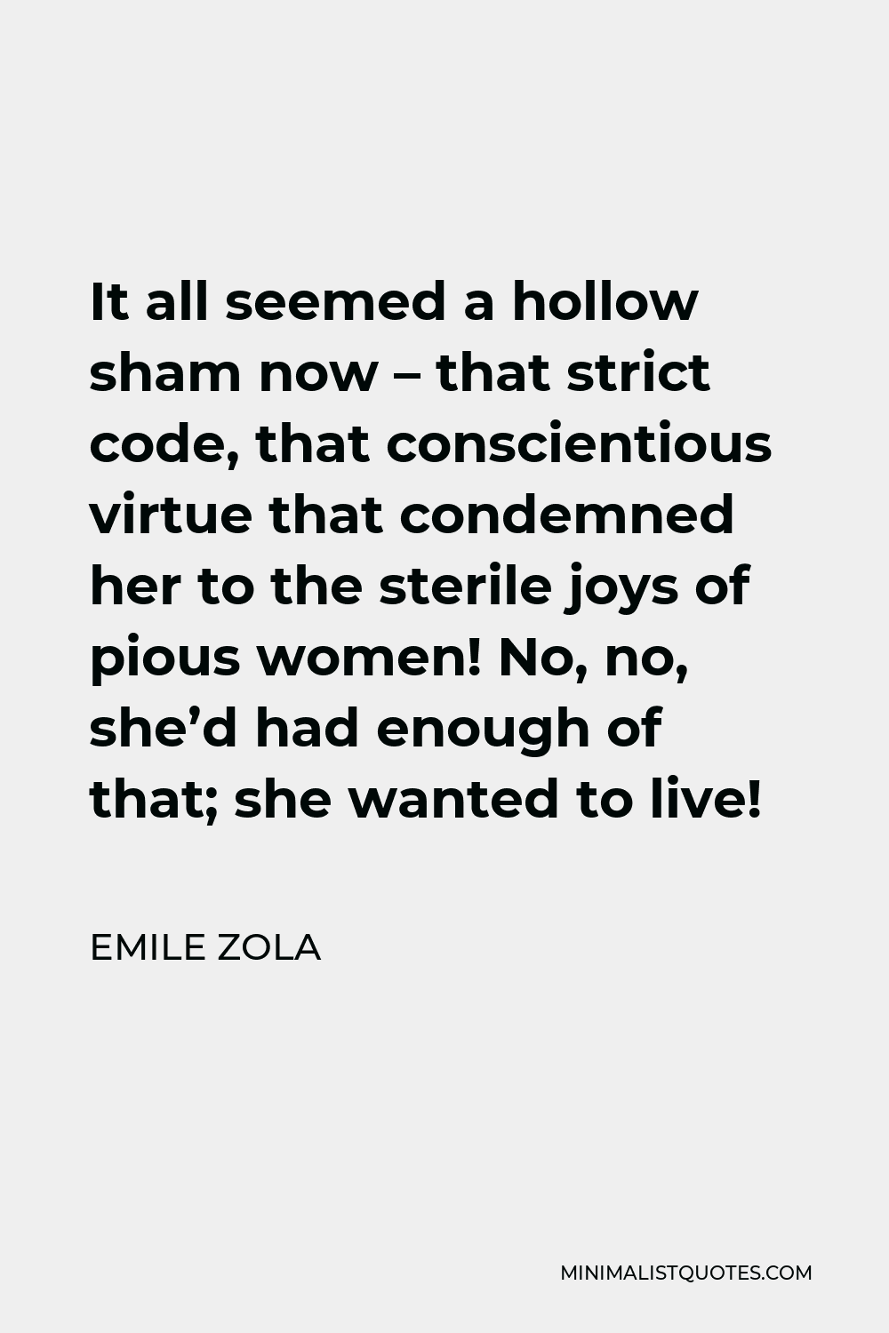 Emile Zola Quote - It all seemed a hollow sham now – that strict code, that conscientious virtue that condemned her to the sterile joys of pious women! No, no, she’d had enough of that; she wanted to live!