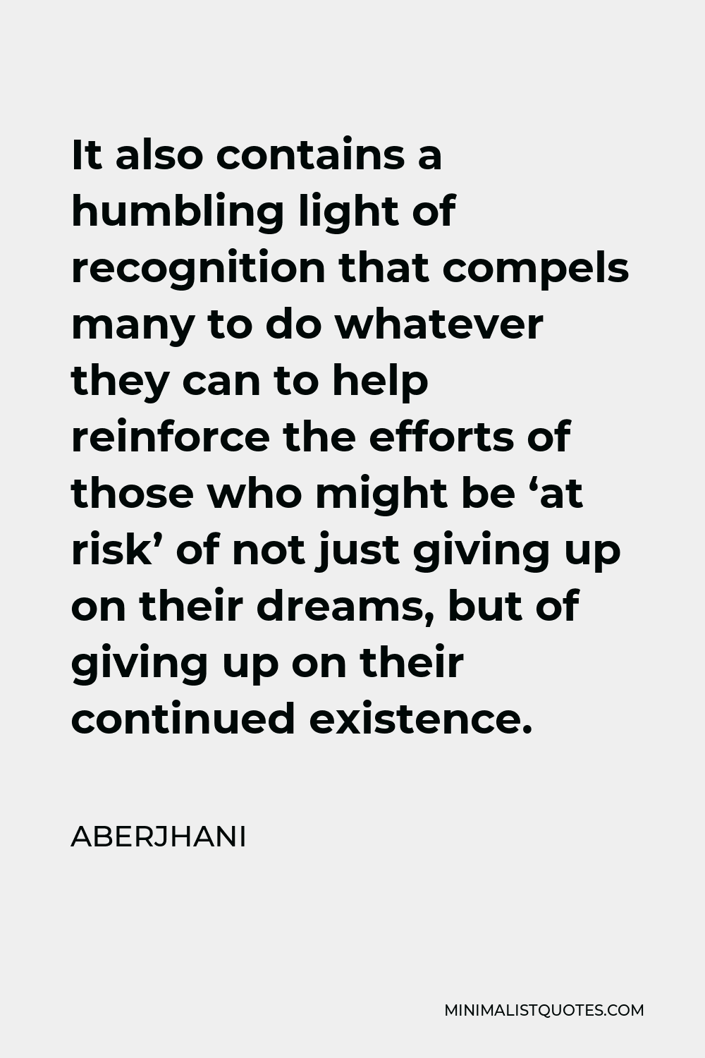 Aberjhani Quote - It also contains a humbling light of recognition that compels many to do whatever they can to help reinforce the efforts of those who might be ‘at risk’ of not just giving up on their dreams, but of giving up on their continued existence.