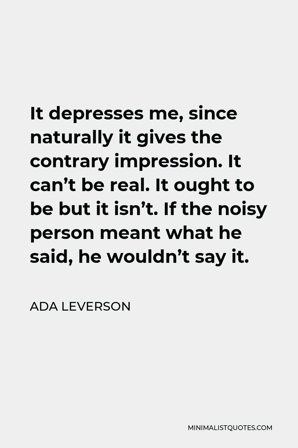 Ada Leverson Quote - It depresses me, since naturally it gives the contrary impression. It can’t be real. It ought to be but it isn’t. If the noisy person meant what he said, he wouldn’t say it.