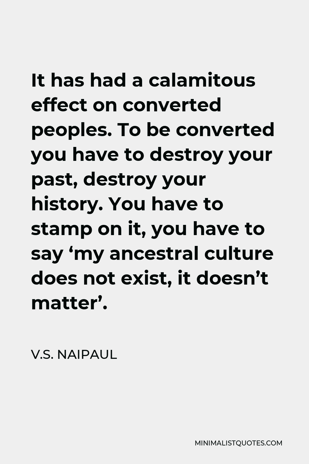 V.S. Naipaul Quote - It has had a calamitous effect on converted peoples. To be converted you have to destroy your past, destroy your history. You have to stamp on it, you have to say ‘my ancestral culture does not exist, it doesn’t matter’.
