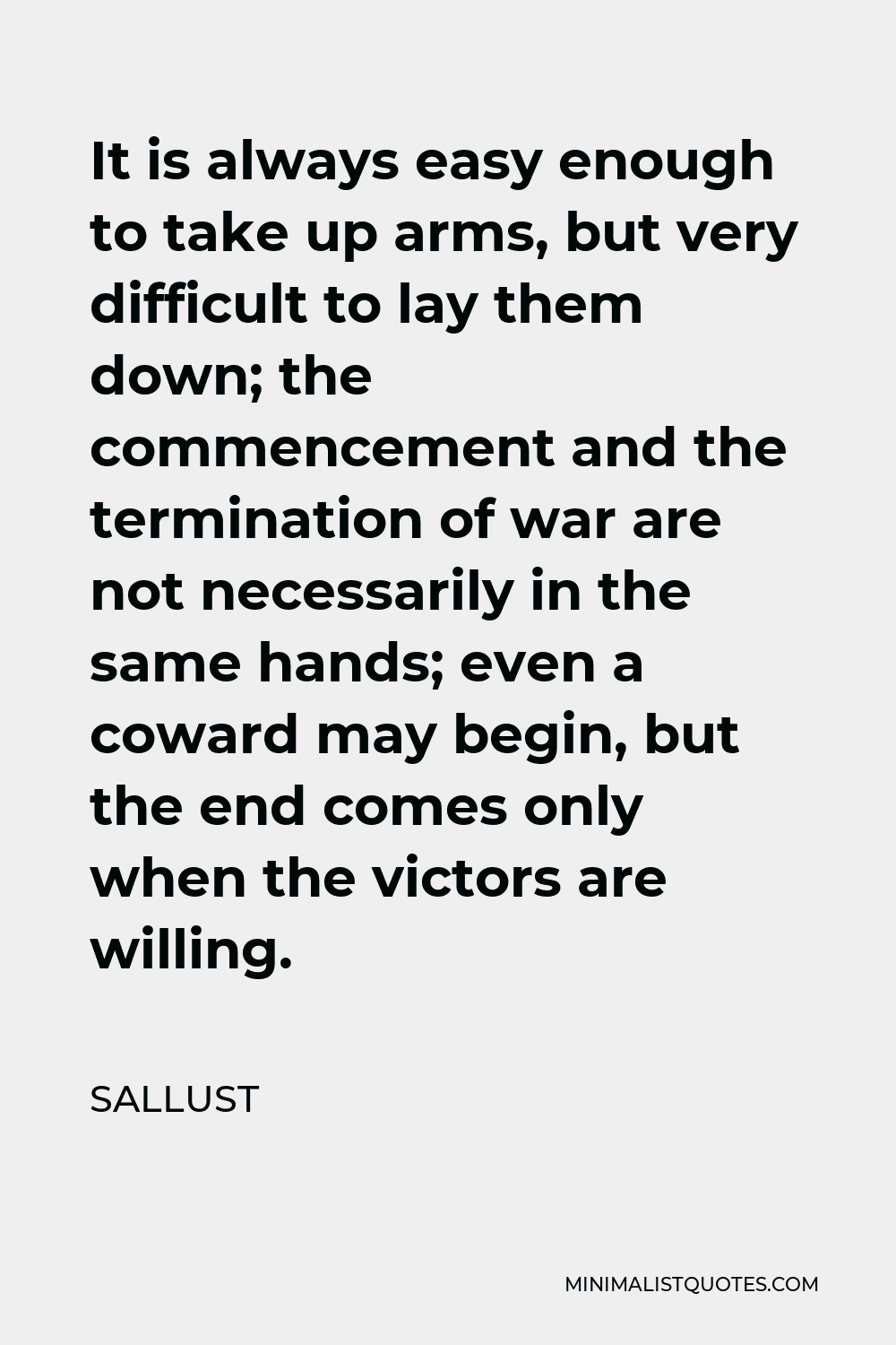 Sallust Quote - It is always easy enough to take up arms, but very difficult to lay them down; the commencement and the termination of war are not necessarily in the same hands; even a coward may begin, but the end comes only when the victors are willing.