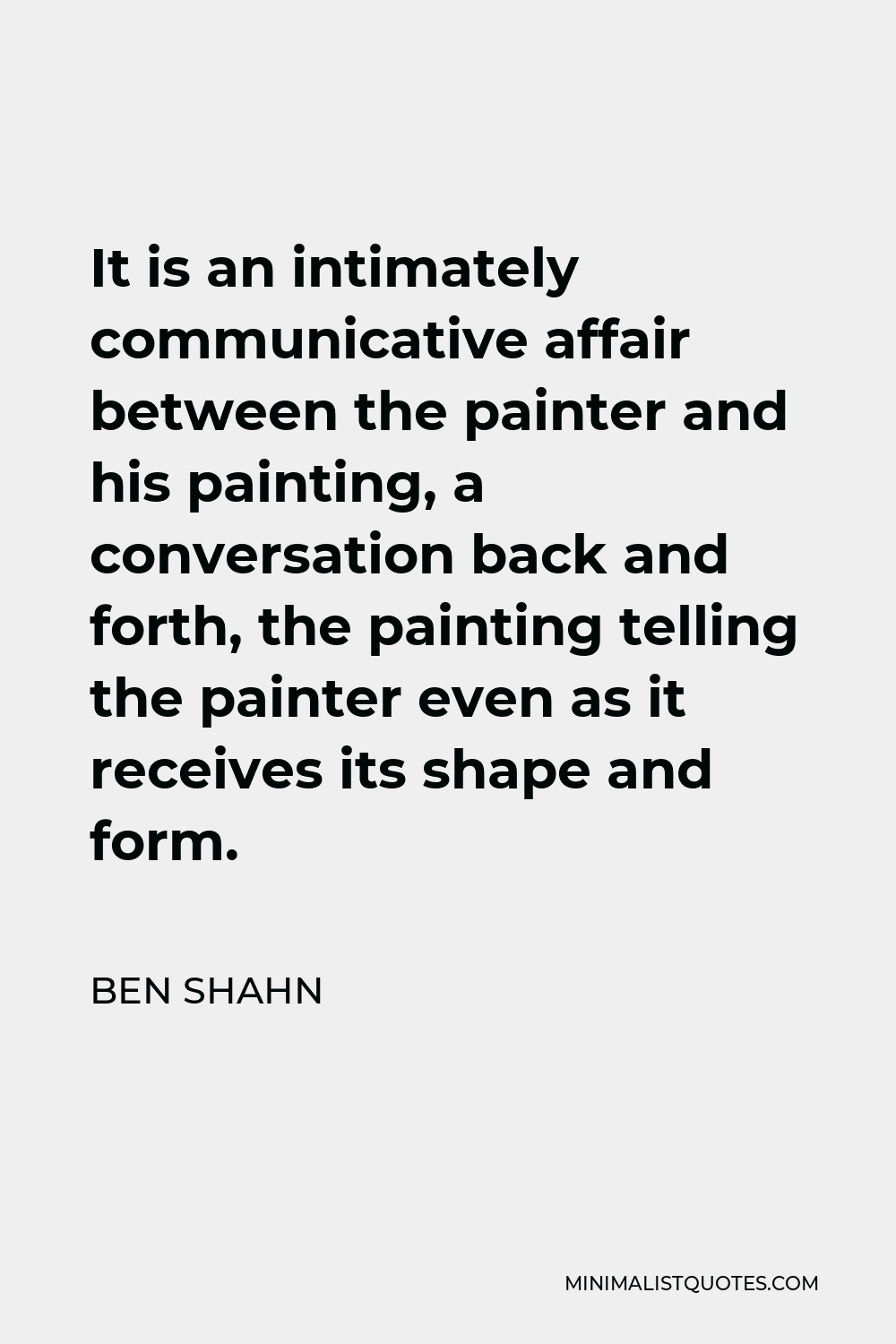 Ben Shahn Quote - It is an intimately communicative affair between the painter and his painting, a conversation back and forth, the painting telling the painter even as it receives its shape and form.