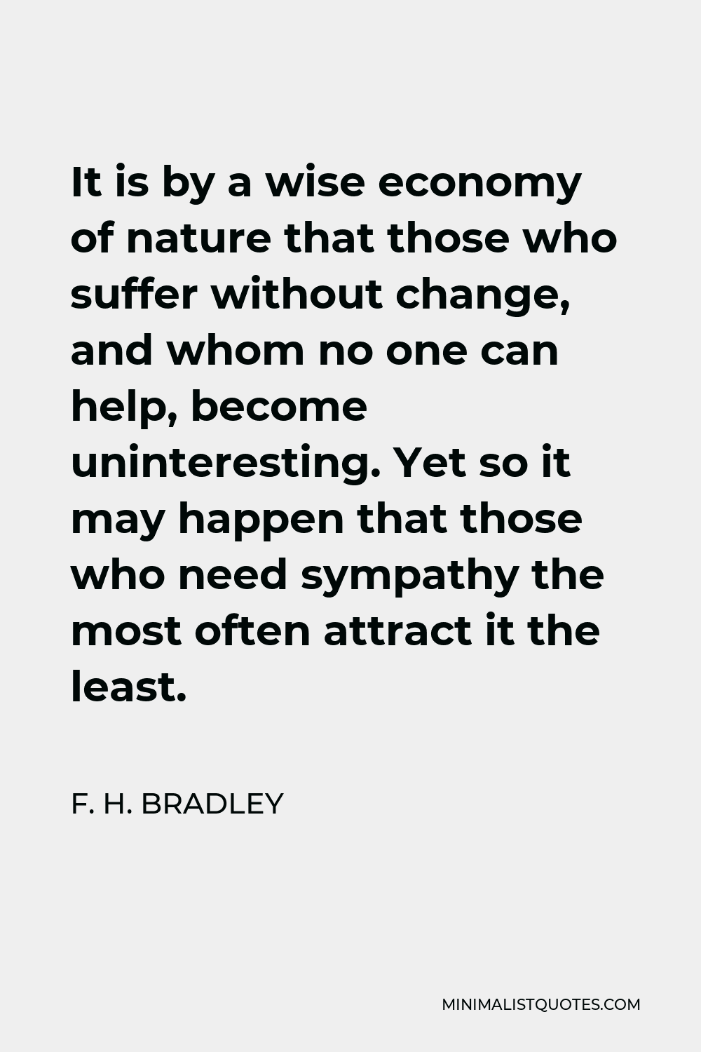 F. H. Bradley Quote - It is by a wise economy of nature that those who suffer without change, and whom no one can help, become uninteresting. Yet so it may happen that those who need sympathy the most often attract it the least.