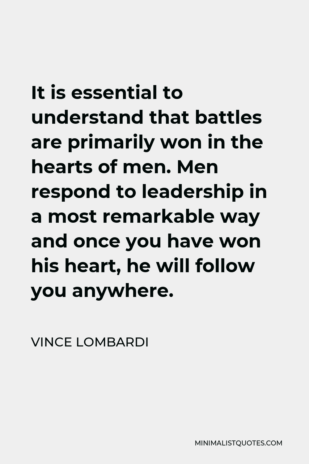 Vince Lombardi Quote - It is essential to understand that battles are primarily won in the hearts of men. Men respond to leadership in a most remarkable way and once you have won his heart, he will follow you anywhere.