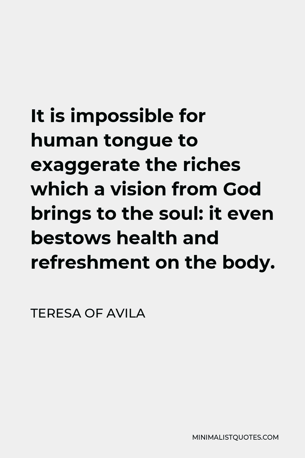 Teresa of Avila Quote - It is impossible for human tongue to exaggerate the riches which a vision from God brings to the soul: it even bestows health and refreshment on the body.