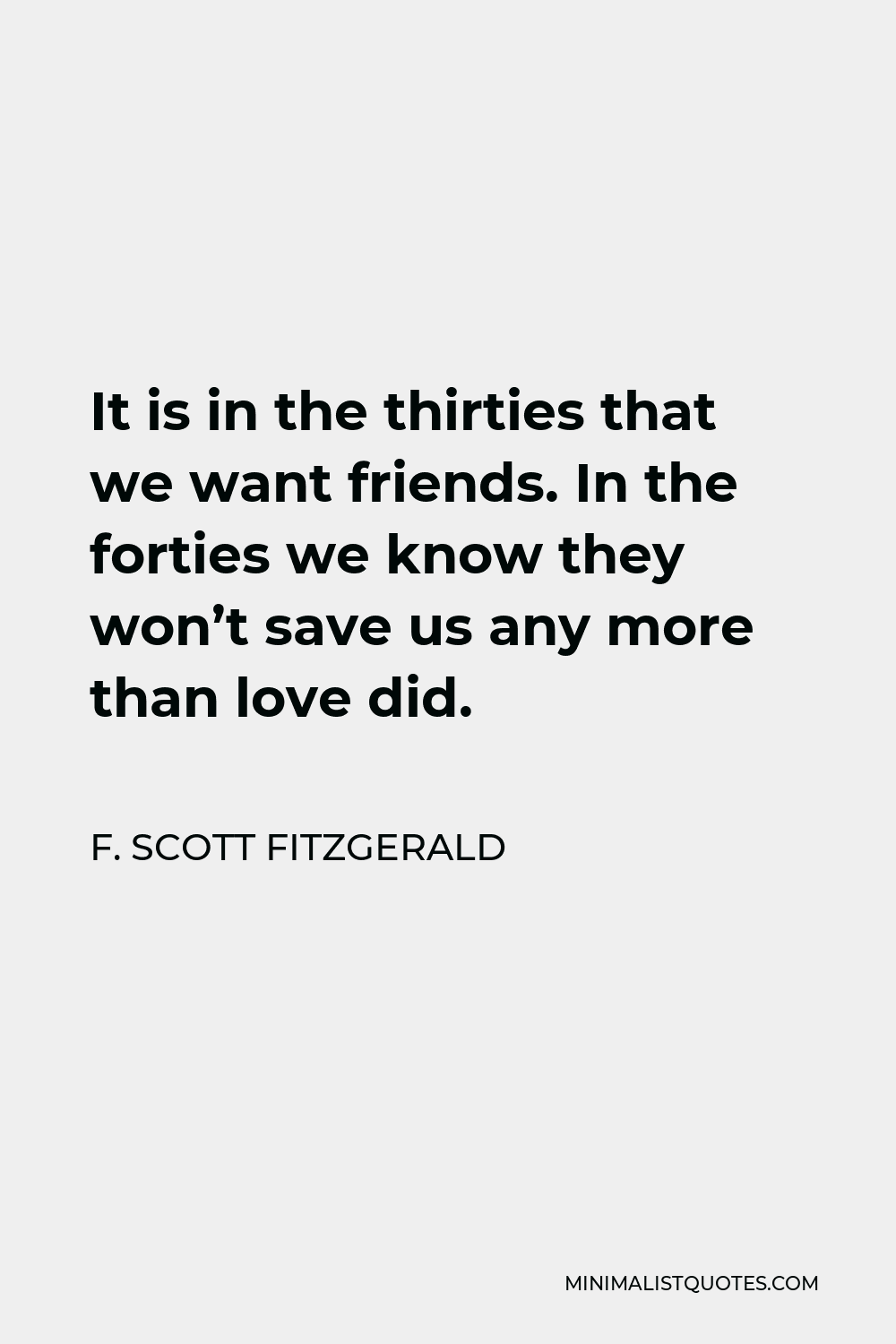 F. Scott Fitzgerald Quote - It is in the thirties that we want friends. In the forties we know they won’t save us any more than love did.