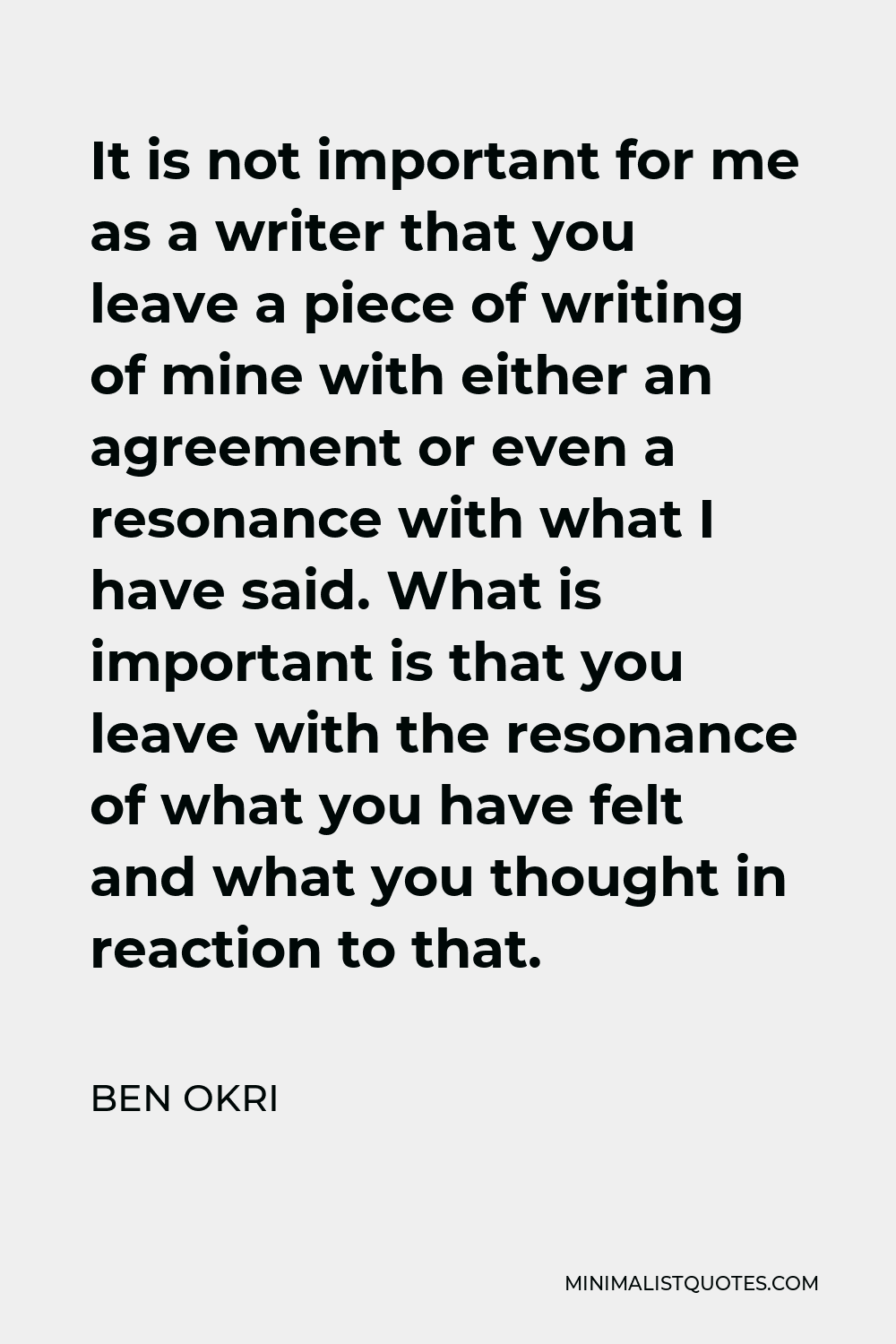 Ben Okri Quote - It is not important for me as a writer that you leave a piece of writing of mine with either an agreement or even a resonance with what I have said. What is important is that you leave with the resonance of what you have felt and what you thought in reaction to that.
