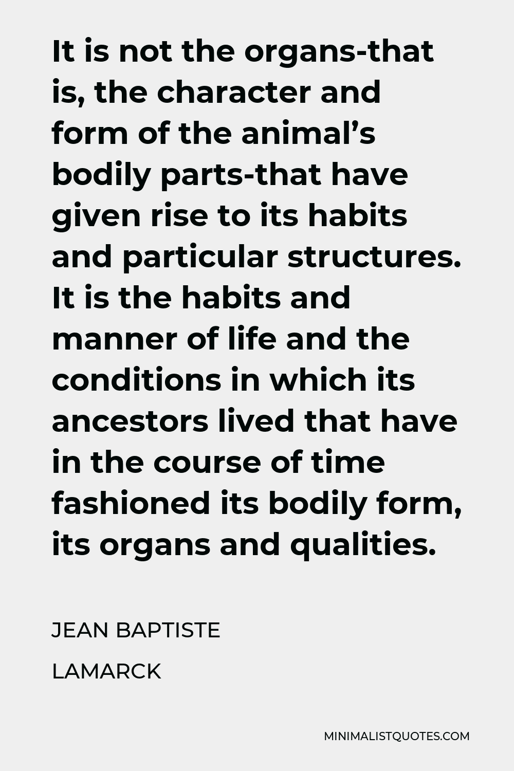 Jean Baptiste Lamarck Quote - It is not the organs-that is, the character and form of the animal’s bodily parts-that have given rise to its habits and particular structures. It is the habits and manner of life and the conditions in which its ancestors lived that have in the course of time fashioned its bodily form, its organs and qualities.