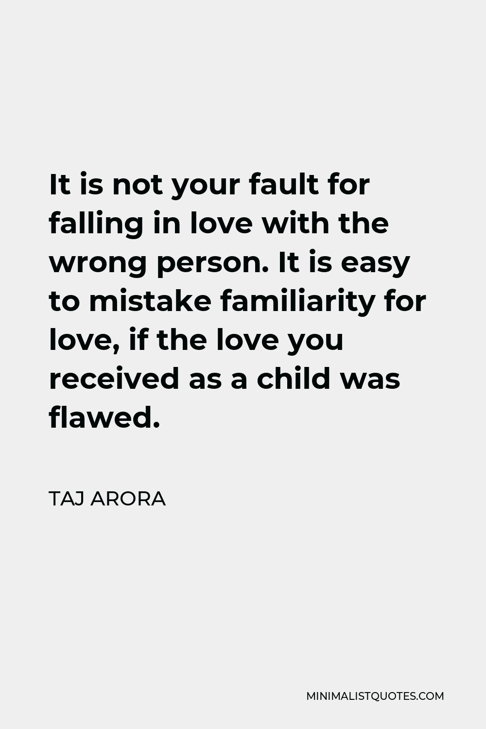 Taj Arora Quote - It is not your fault for falling in love with the wrong person. It is easy to mistake familiarity for love, if the love you received as a child was flawed.