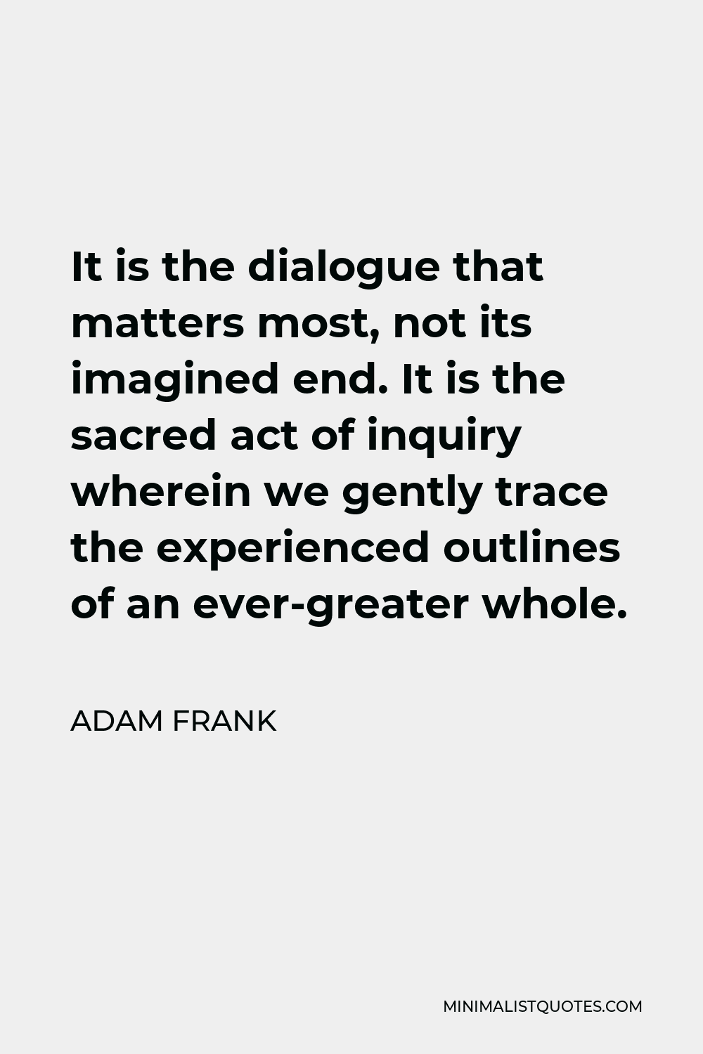Adam Frank Quote - It is the dialogue that matters most, not its imagined end. It is the sacred act of inquiry wherein we gently trace the experienced outlines of an ever-greater whole.