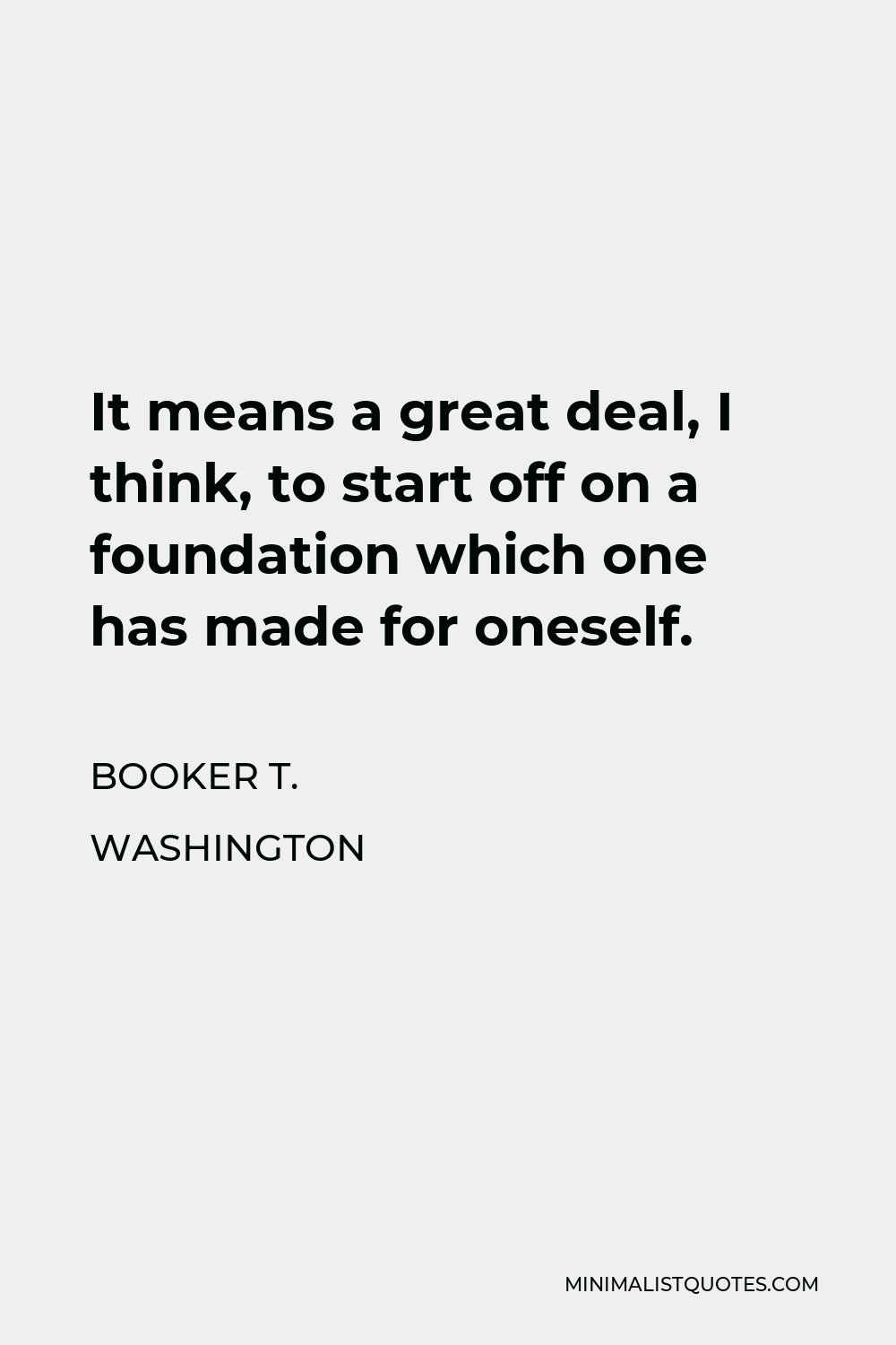 Booker T. Washington Quote - It means a great deal, I think, to start off on a foundation which one has made for oneself.