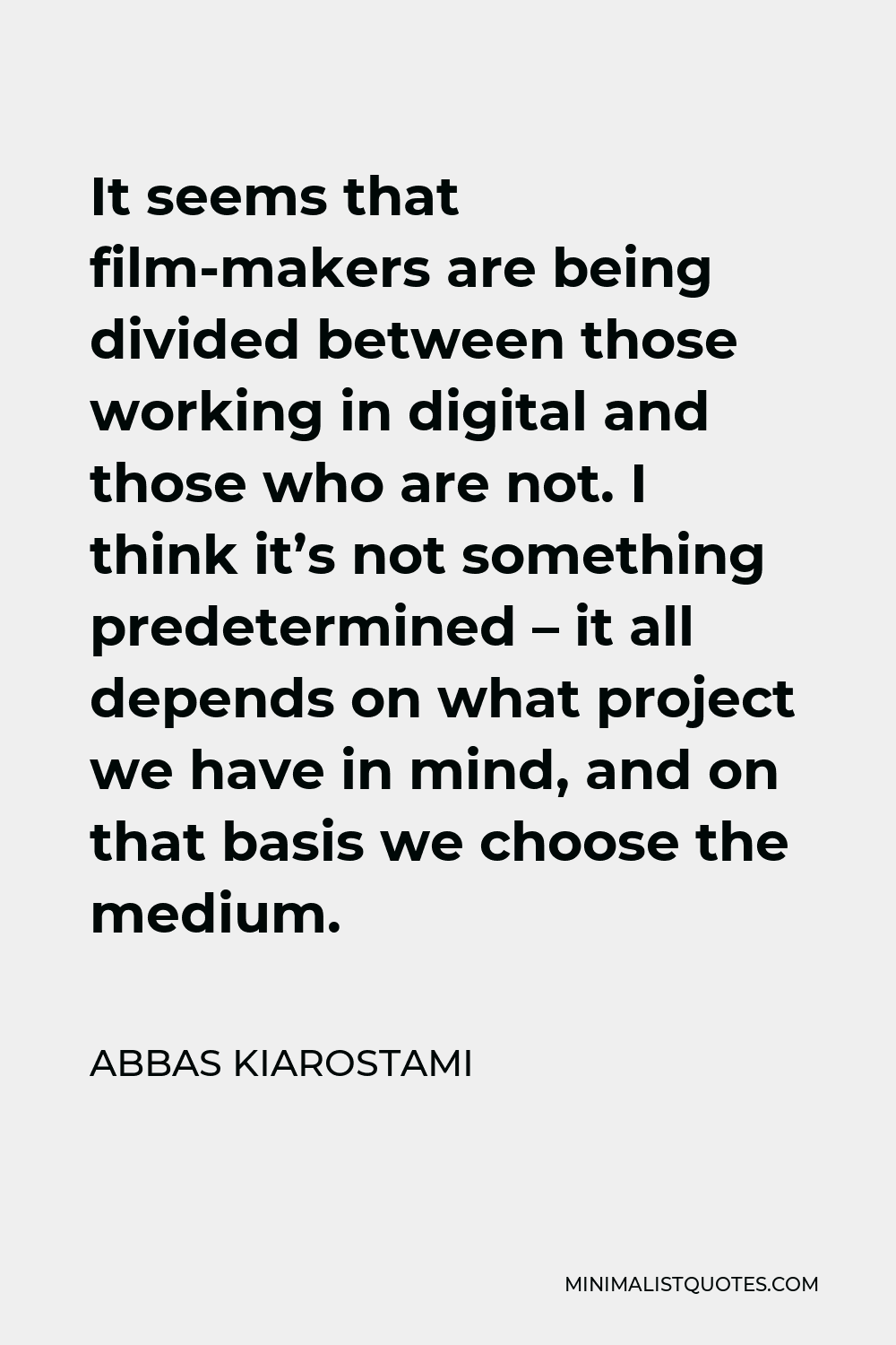Abbas Kiarostami Quote - It seems that film-makers are being divided between those working in digital and those who are not. I think it’s not something predetermined – it all depends on what project we have in mind, and on that basis we choose the medium.