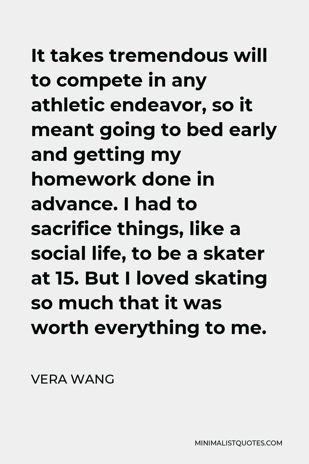 Vera Wang Quote - It takes tremendous will to compete in any athletic endeavor, so it meant going to bed early and getting my homework done in advance. I had to sacrifice things, like a social life, to be a skater at 15. But I loved skating so much that it was worth everything to me.