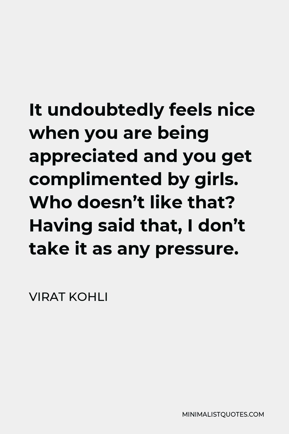 Virat Kohli Quote - It undoubtedly feels nice when you are being appreciated and you get complimented by girls. Who doesn’t like that? Having said that, I don’t take it as any pressure.