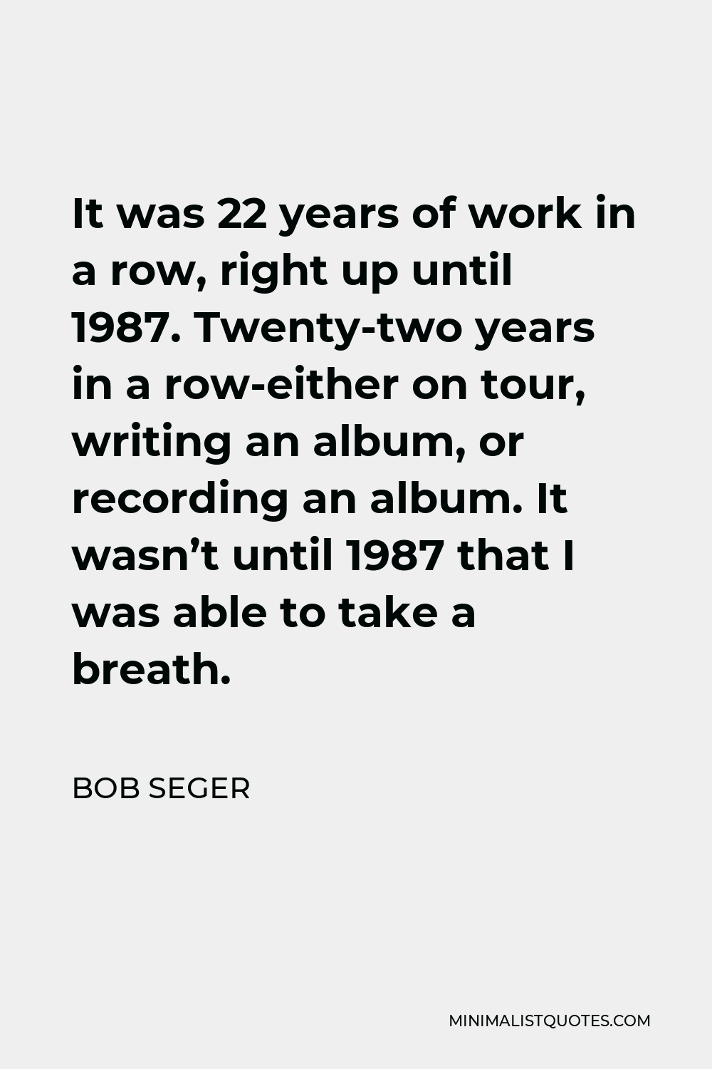 Bob Seger Quote - It was 22 years of work in a row, right up until 1987. Twenty-two years in a row-either on tour, writing an album, or recording an album. It wasn’t until 1987 that I was able to take a breath.
