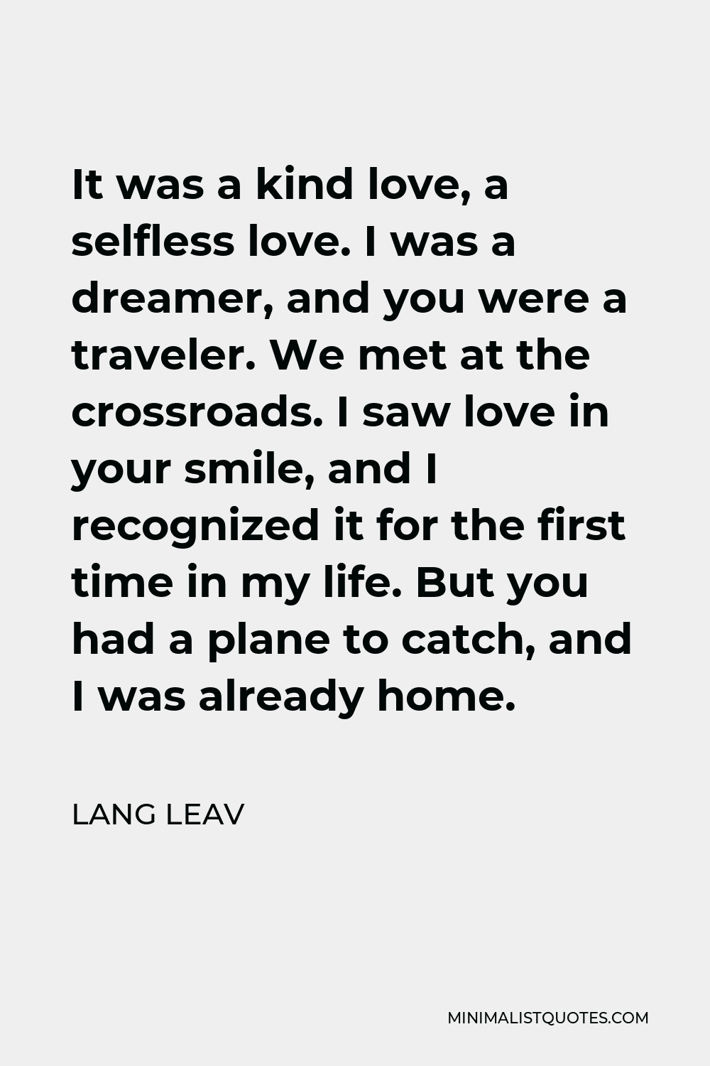 Lang Leav Quote - It was a kind love, a selfless love. I was a dreamer, and you were a traveler. We met at the crossroads. I saw love in your smile, and I recognized it for the first time in my life. But you had a plane to catch, and I was already home.