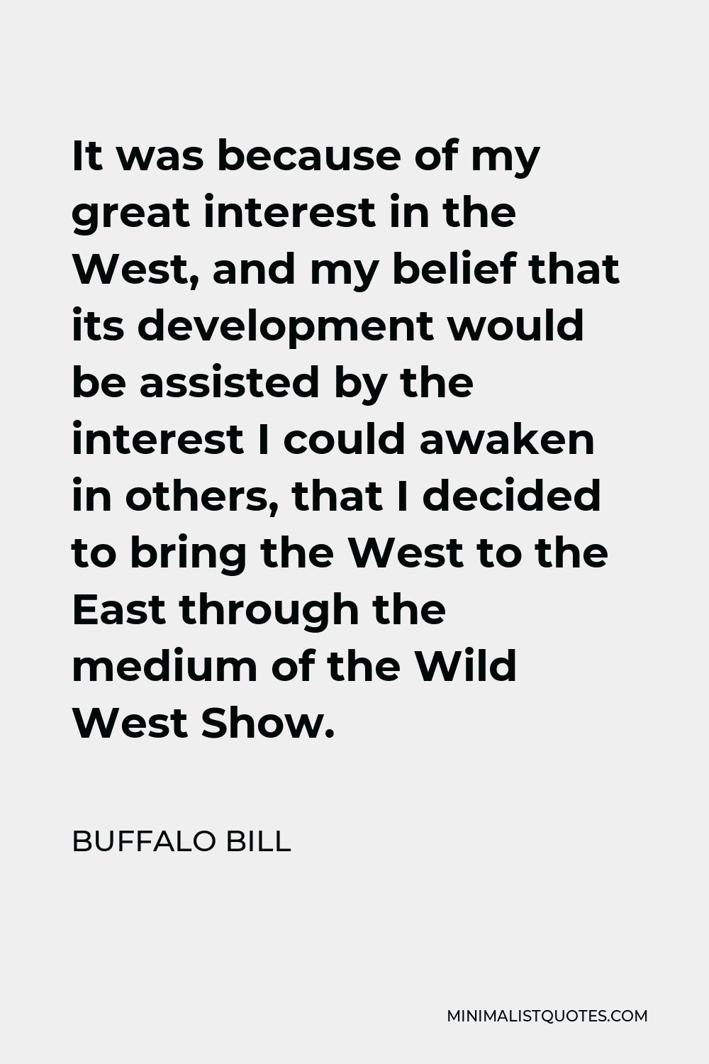 Buffalo Bill Quote - It was because of my great interest in the West, and my belief that its development would be assisted by the interest I could awaken in others, that I decided to bring the West to the East through the medium of the Wild West Show.