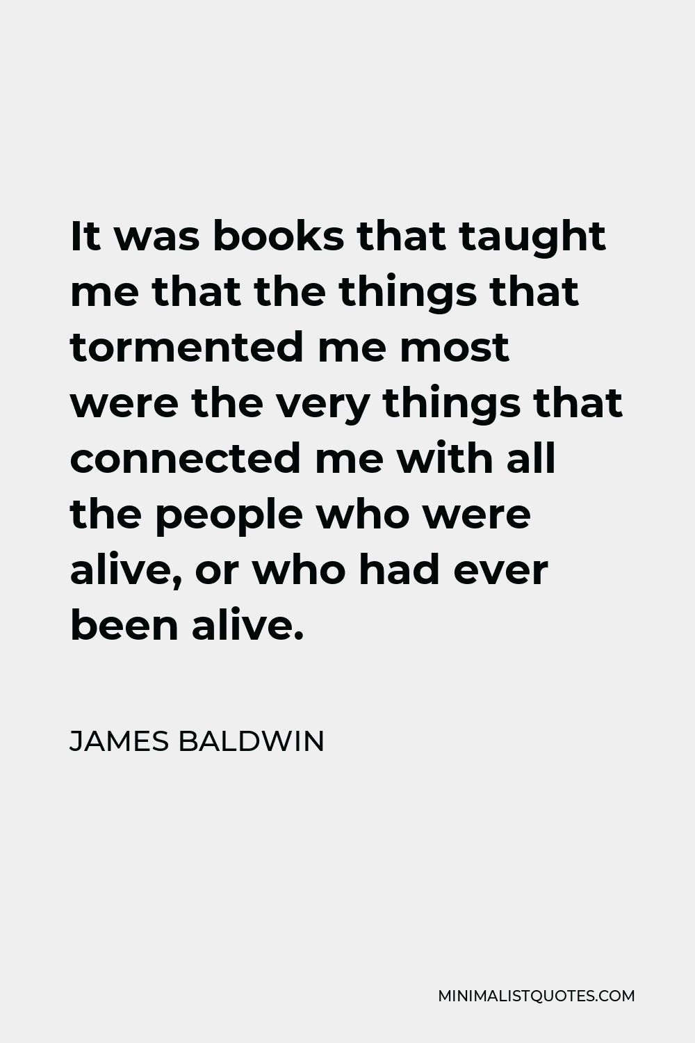 James Baldwin Quote - It was books that taught me that the things that tormented me most were the very things that connected me with all the people who were alive, or who had ever been alive.