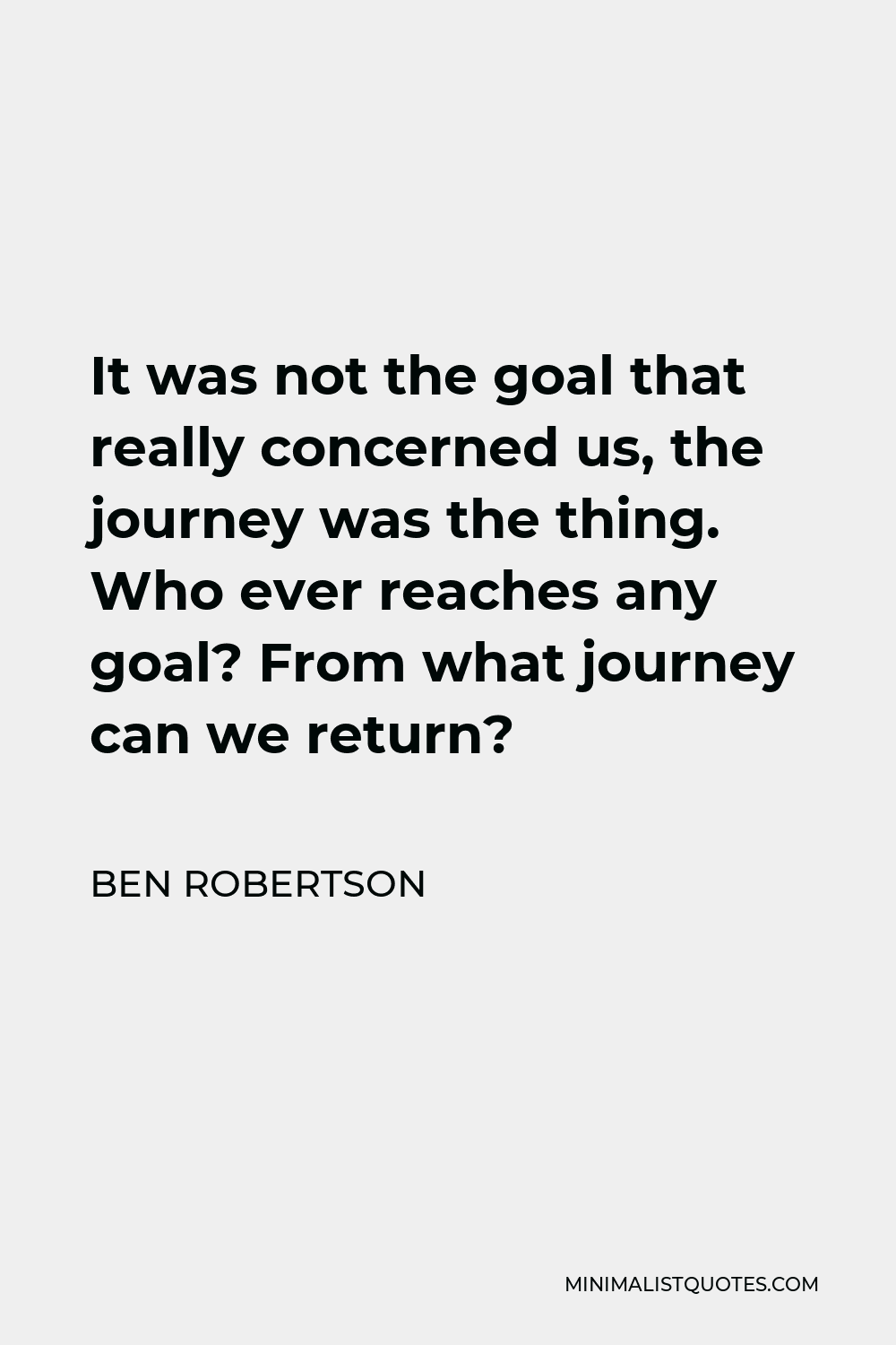 Ben Robertson Quote - It was not the goal that really concerned us, the journey was the thing. Who ever reaches any goal? From what journey can we return?