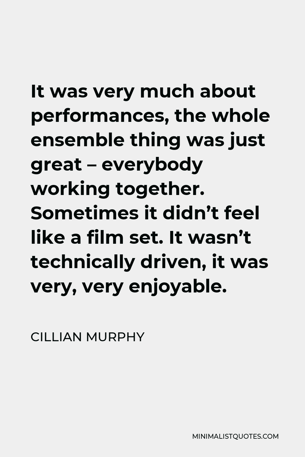 Cillian Murphy Quote - It was very much about performances, the whole ensemble thing was just great – everybody working together. Sometimes it didn’t feel like a film set. It wasn’t technically driven, it was very, very enjoyable.