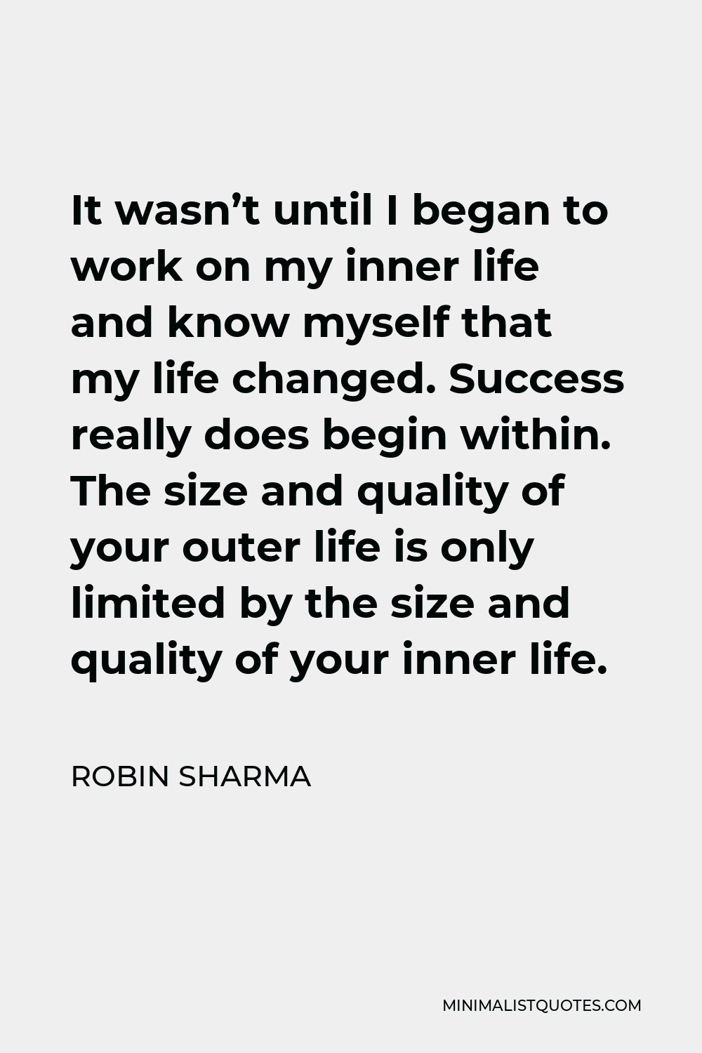 Robin Sharma Quote - It wasn’t until I began to work on my inner life and know myself that my life changed. Success really does begin within. The size and quality of your outer life is only limited by the size and quality of your inner life.