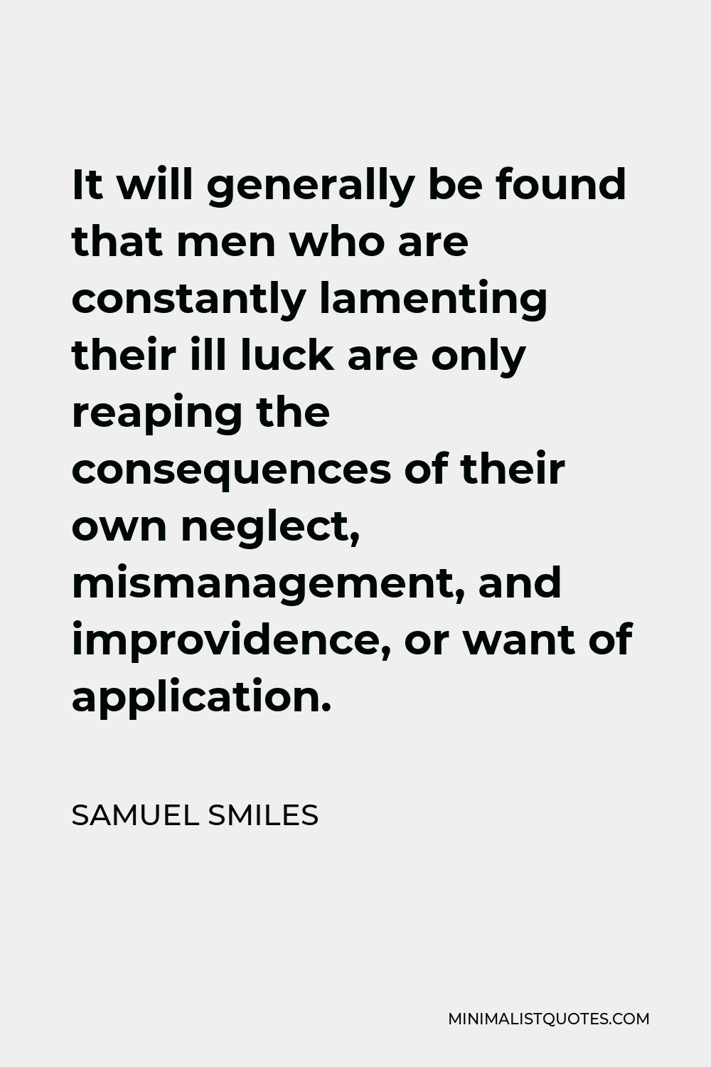 Samuel Smiles Quote - It will generally be found that men who are constantly lamenting their ill luck are only reaping the consequences of their own neglect, mismanagement, and improvidence, or want of application.