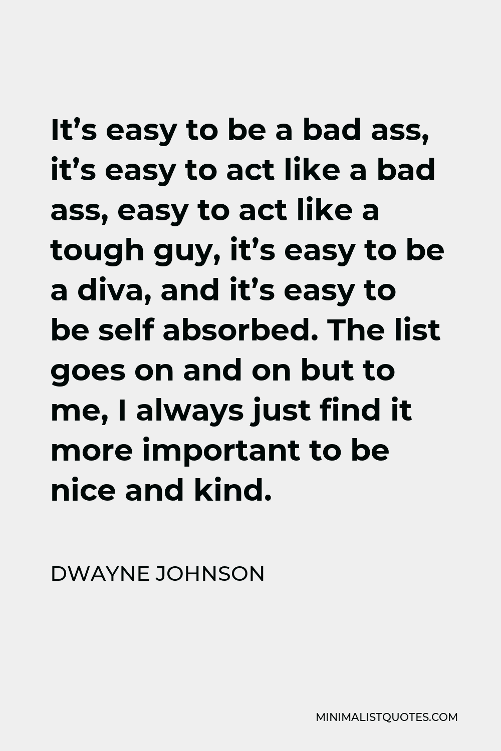 Dwayne Johnson Quote - It’s easy to be a bad ass, it’s easy to act like a bad ass, easy to act like a tough guy, it’s easy to be a diva, and it’s easy to be self absorbed. The list goes on and on but to me, I always just find it more important to be nice and kind.