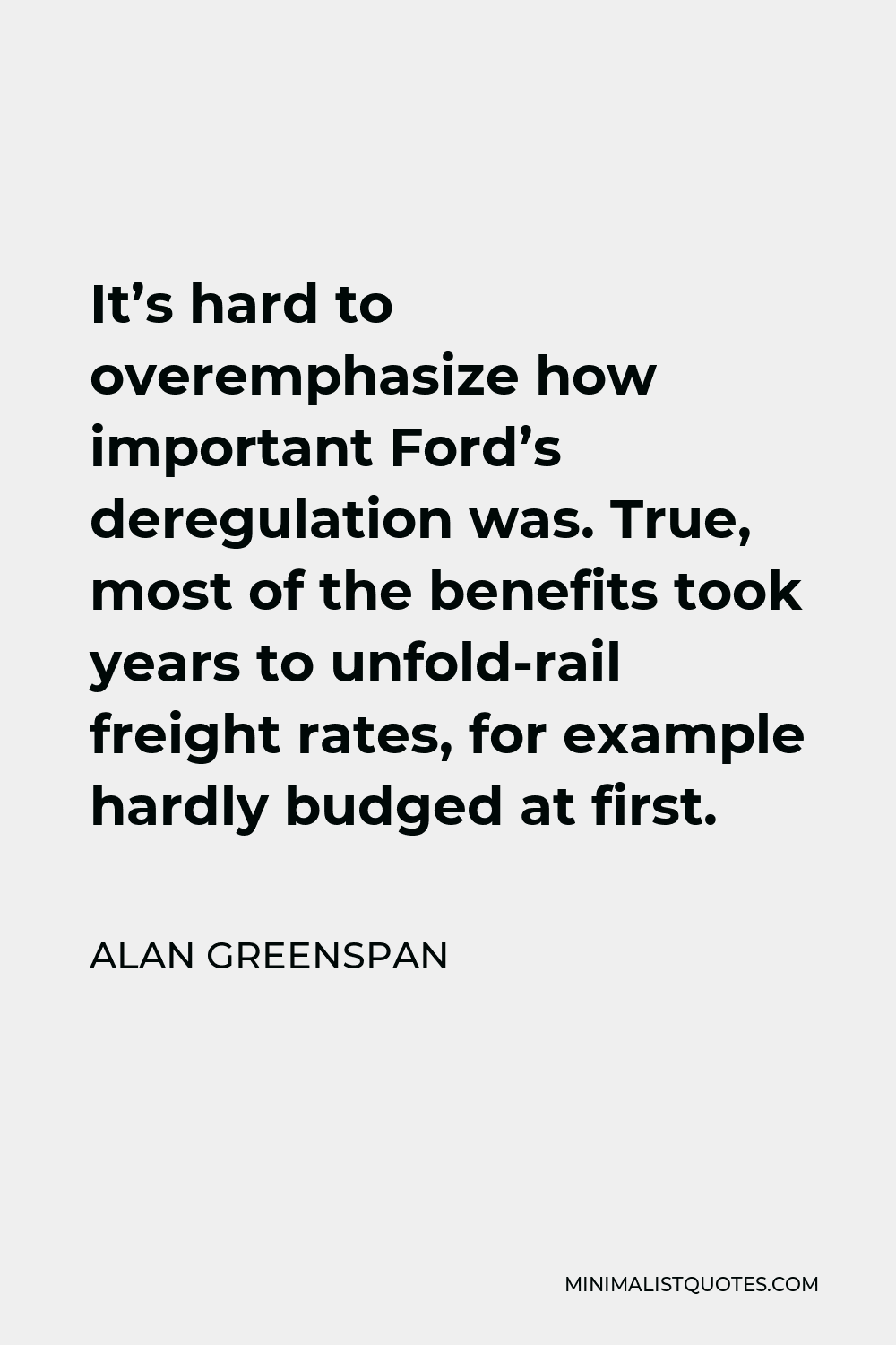 Alan Greenspan Quote - It’s hard to overemphasize how important Ford’s deregulation was. True, most of the benefits took years to unfold-rail freight rates, for example hardly budged at first.