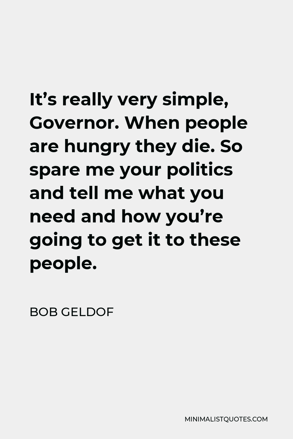 Bob Geldof Quote - It’s really very simple, Governor. When people are hungry they die. So spare me your politics and tell me what you need and how you’re going to get it to these people.