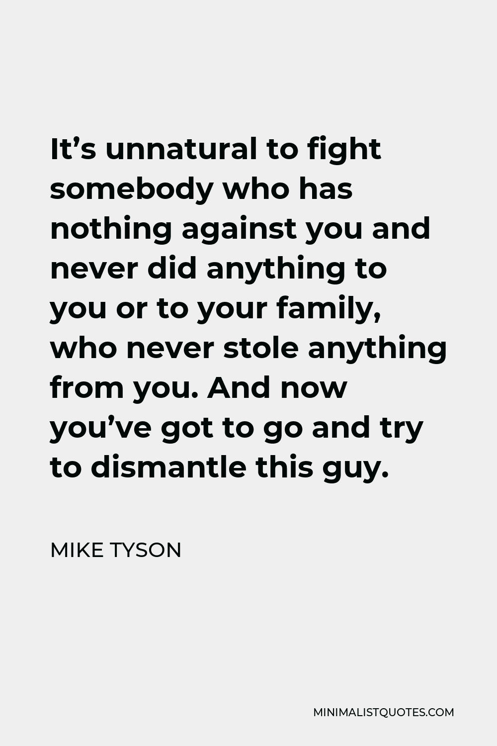 Mike Tyson Quote - It’s unnatural to fight somebody who has nothing against you and never did anything to you or to your family, who never stole anything from you. And now you’ve got to go and try to dismantle this guy.