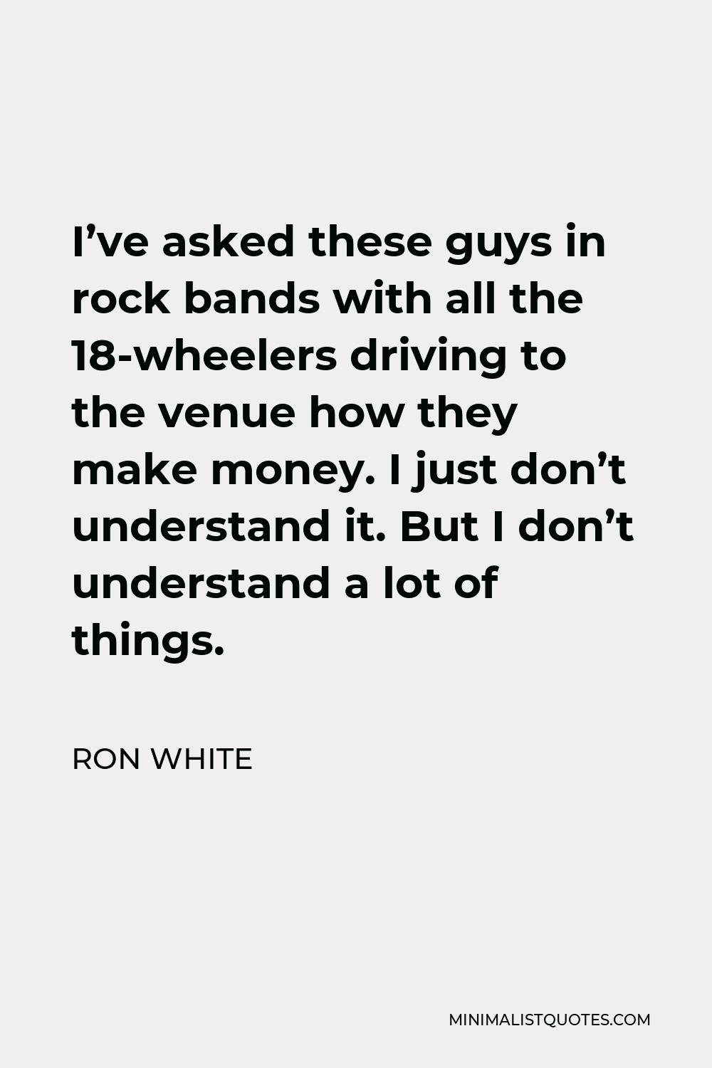 Ron White Quote - I’ve asked these guys in rock bands with all the 18-wheelers driving to the venue how they make money. I just don’t understand it. But I don’t understand a lot of things.