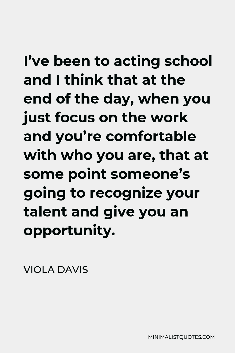 Viola Davis Quote - I’ve been to acting school and I think that at the end of the day, when you just focus on the work and you’re comfortable with who you are, that at some point someone’s going to recognize your talent and give you an opportunity.