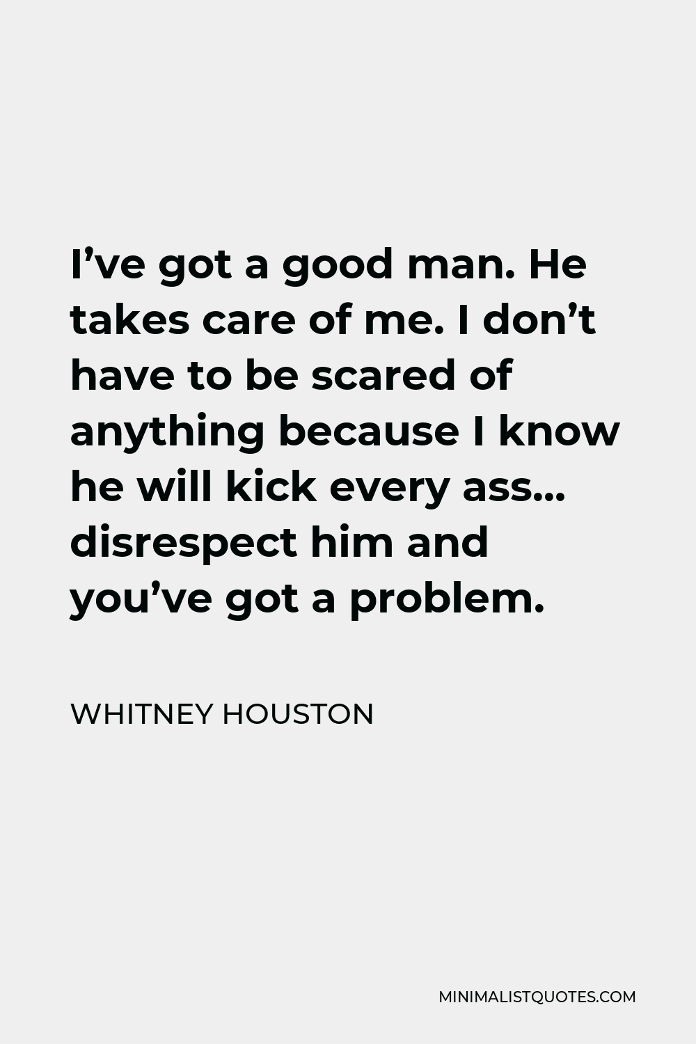 Whitney Houston Quote - I’ve got a good man. He takes care of me. I don’t have to be scared of anything because I know he will kick every ass… disrespect him and you’ve got a problem.