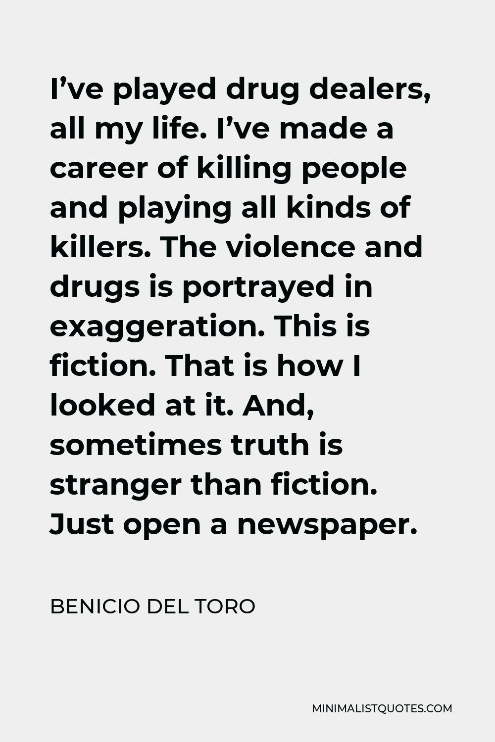 Benicio Del Toro Quote - I’ve played drug dealers, all my life. I’ve made a career of killing people and playing all kinds of killers. The violence and drugs is portrayed in exaggeration. This is fiction. That is how I looked at it. And, sometimes truth is stranger than fiction. Just open a newspaper.