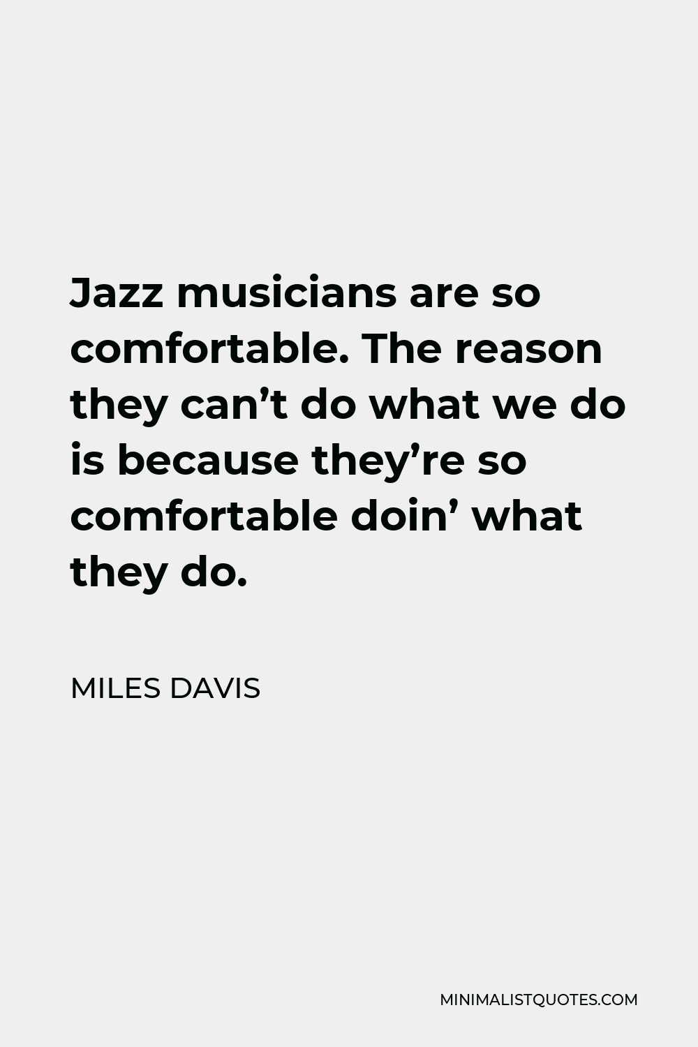 Miles Davis Quote - Jazz musicians are so comfortable. The reason they can’t do what we do is because they’re so comfortable doin’ what they do.