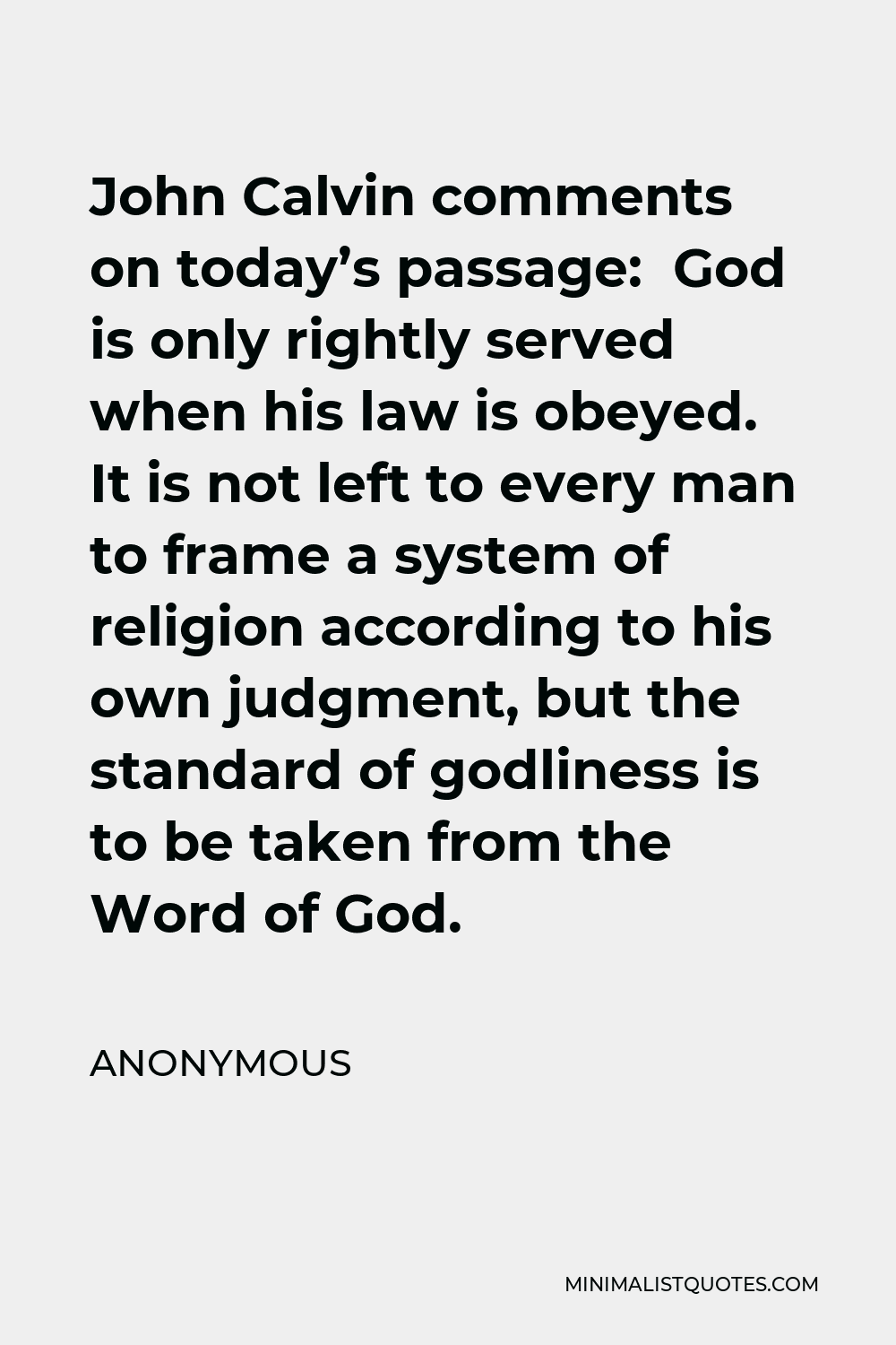 Anonymous Quote - John Calvin comments on today’s passage: God is only rightly served when his law is obeyed. It is not left to every man to frame a system of religion according to his own judgment, but the standard of godliness is to be taken from the Word of God.