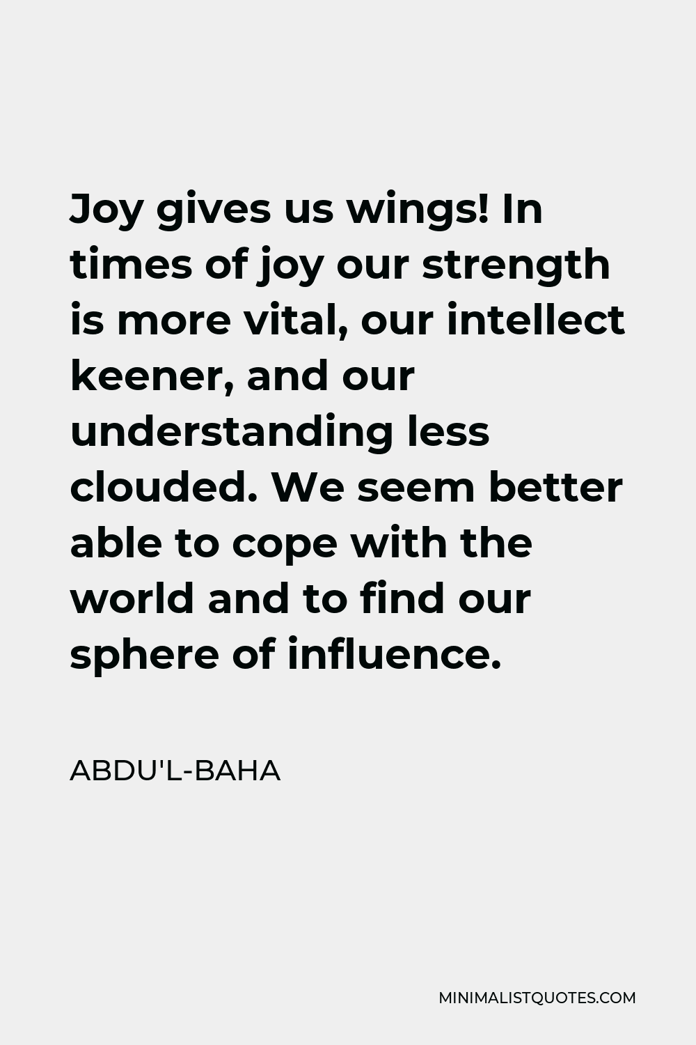 Abdu'l-Baha Quote - Joy gives us wings! In times of joy our strength is more vital, our intellect keener, and our understanding less clouded. We seem better able to cope with the world and to find our sphere of influence.