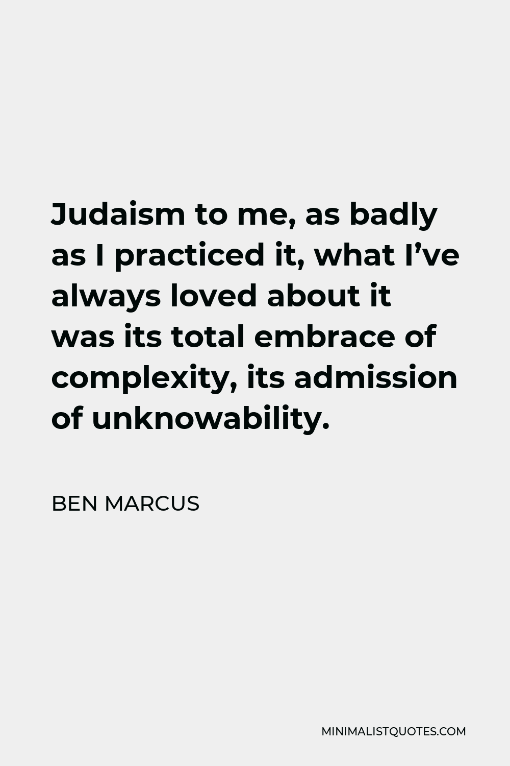 Ben Marcus Quote - Judaism to me, as badly as I practiced it, what I’ve always loved about it was its total embrace of complexity, its admission of unknowability.