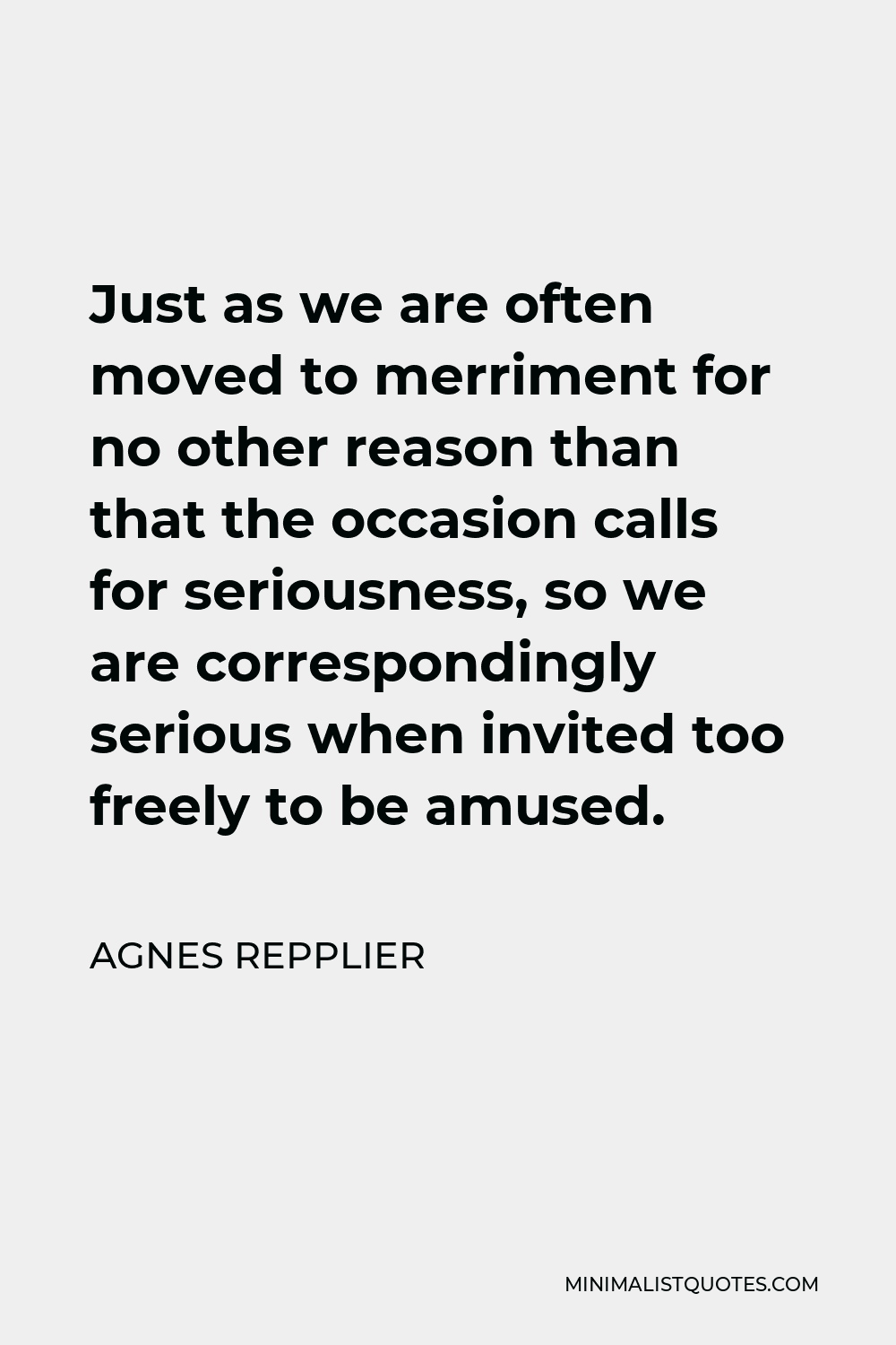 Agnes Repplier Quote - Just as we are often moved to merriment for no other reason than that the occasion calls for seriousness, so we are correspondingly serious when invited too freely to be amused.