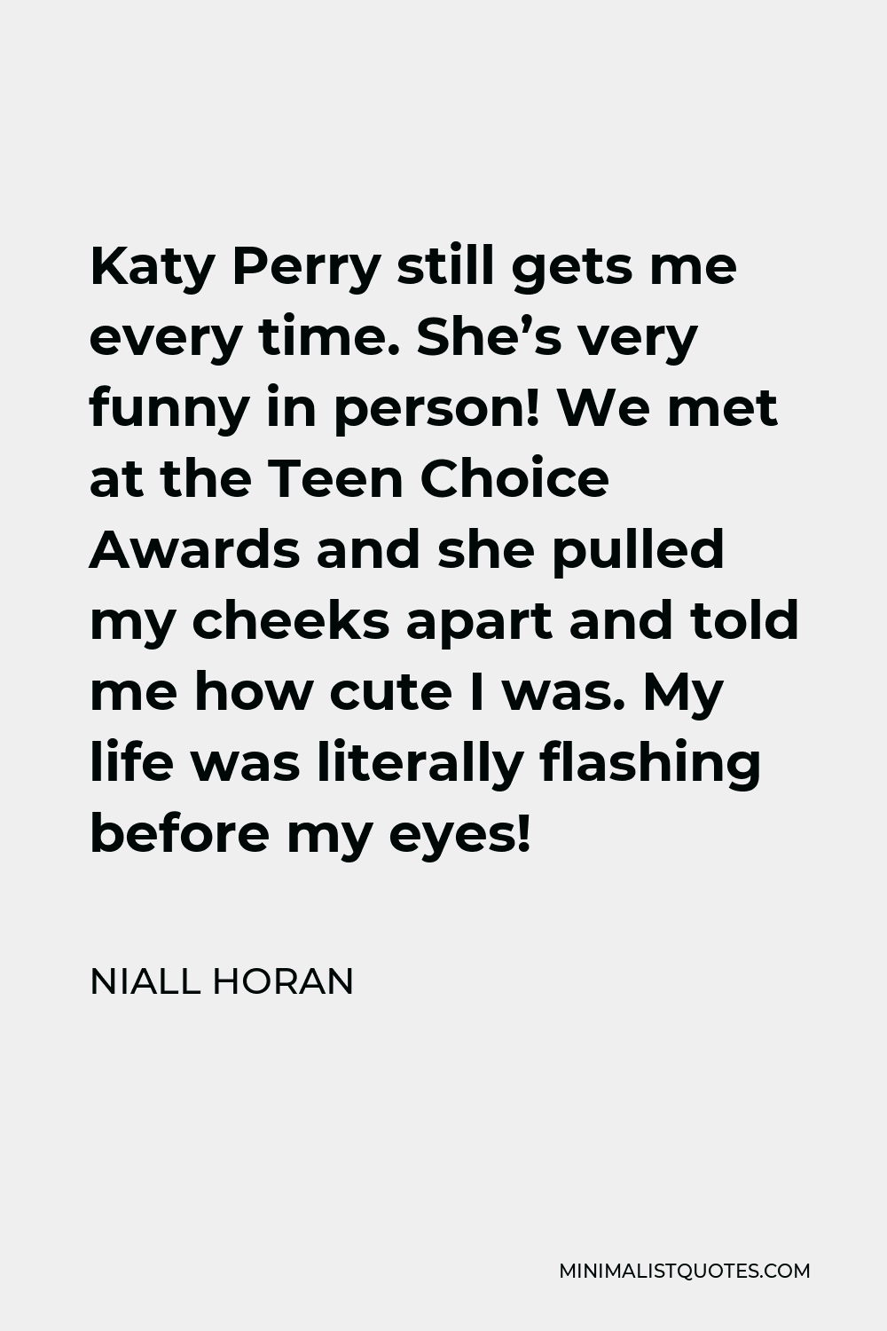 Niall Horan Quote - Katy Perry still gets me every time. She’s very funny in person! We met at the Teen Choice Awards and she pulled my cheeks apart and told me how cute I was. My life was literally flashing before my eyes!