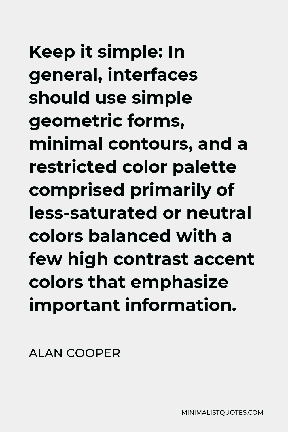 Alan Cooper Quote - Keep it simple: In general, interfaces should use simple geometric forms, minimal contours, and a restricted color palette comprised primarily of less-saturated or neutral colors balanced with a few high contrast accent colors that emphasize important information.